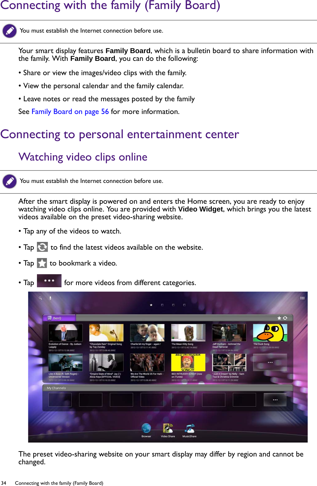 34  Connecting with the family (Family Board)  Connecting with the family (Family Board)Your smart display features Family Board, which is a bulletin board to share information with the family. With Family Board, you can do the following:• Share or view the images/video clips with the family.• View the personal calendar and the family calendar.• Leave notes or read the messages posted by the familySee Family Board on page 56 for more information.Connecting to personal entertainment centerWatching video clips onlineAfter the smart display is powered on and enters the Home screen, you are ready to enjoy watching video clips online. You are provided with Video Widget, which brings you the latest videos available on the preset video-sharing website.• Tap any of the videos to watch.• Tap   to find the latest videos available on the website.• Tap   to bookmark a video.• Tap   for more videos from different categories.The preset video-sharing website on your smart display may differ by region and cannot be changed. You must establish the Internet connection before use.You must establish the Internet connection before use.