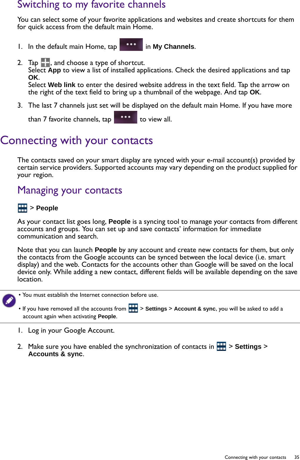   35  Connecting with your contactsSwitching to my favorite channelsYou can select some of your favorite applications and websites and create shortcuts for them for quick access from the default main Home.1.  In the default main Home, tap   in My Channels.2.  Tap  , and choose a type of shortcut. Select App to view a list of installed applications. Check the desired applications and tap OK.Select Web link to enter the desired website address in the text field. Tap the arrow on the right of the text field to bring up a thumbnail of the webpage. And tap OK.3.  The last 7 channels just set will be displayed on the default main Home. If you have more than 7 favorite channels, tap   to view all.Connecting with your contactsThe contacts saved on your smart display are synced with your e-mail account(s) provided by certain service providers. Supported accounts may vary depending on the product supplied for your region.Managing your contacts &gt; PeopleAs your contact list goes long, People is a syncing tool to manage your contacts from different accounts and groups. You can set up and save contacts’ information for immediate communication and search.Note that you can launch People by any account and create new contacts for them, but only the contacts from the Google accounts can be synced between the local device (i.e. smart display) and the web. Contacts for the accounts other than Google will be saved on the local device only. While adding a new contact, different fields will be available depending on the save location.1.  Log in your Google Account.2.  Make sure you have enabled the synchronization of contacts in   &gt; Settings &gt; Accounts &amp; sync.• You must establish the Internet connection before use.• If you have removed all the accounts from   &gt; Settings &gt; Account &amp; sync, you will be asked to add a account again when activating People.