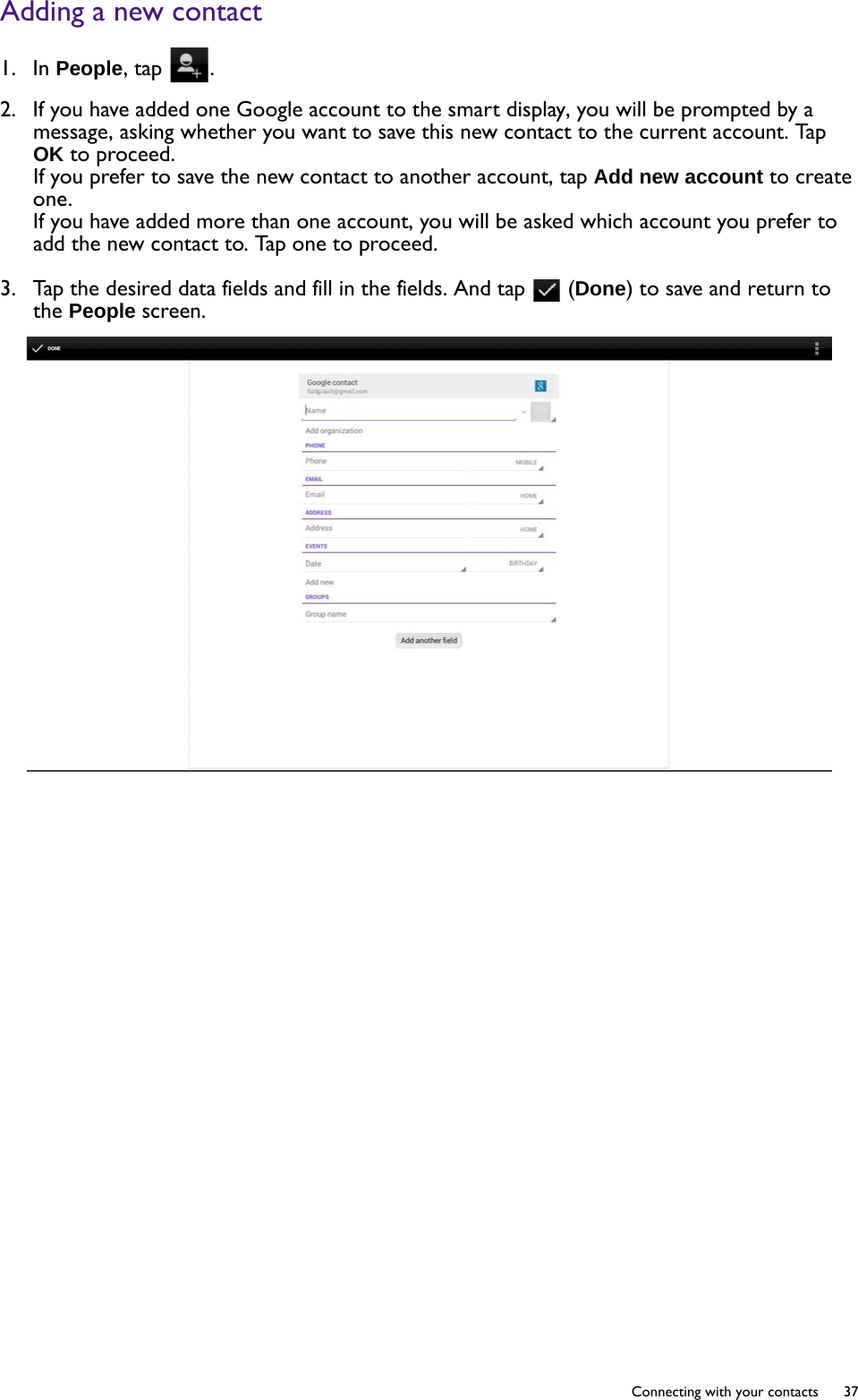   37  Connecting with your contactsAdding a new contact1.  In People, tap  .2.  If you have added one Google account to the smart display, you will be prompted by a message, asking whether you want to save this new contact to the current account. Tap OK to proceed. If you prefer to save the new contact to another account, tap Add new account to create one.If you have added more than one account, you will be asked which account you prefer to add the new contact to. Tap one to proceed. 3.  Tap the desired data fields and fill in the fields. And tap   (Done) to save and return to the People screen.