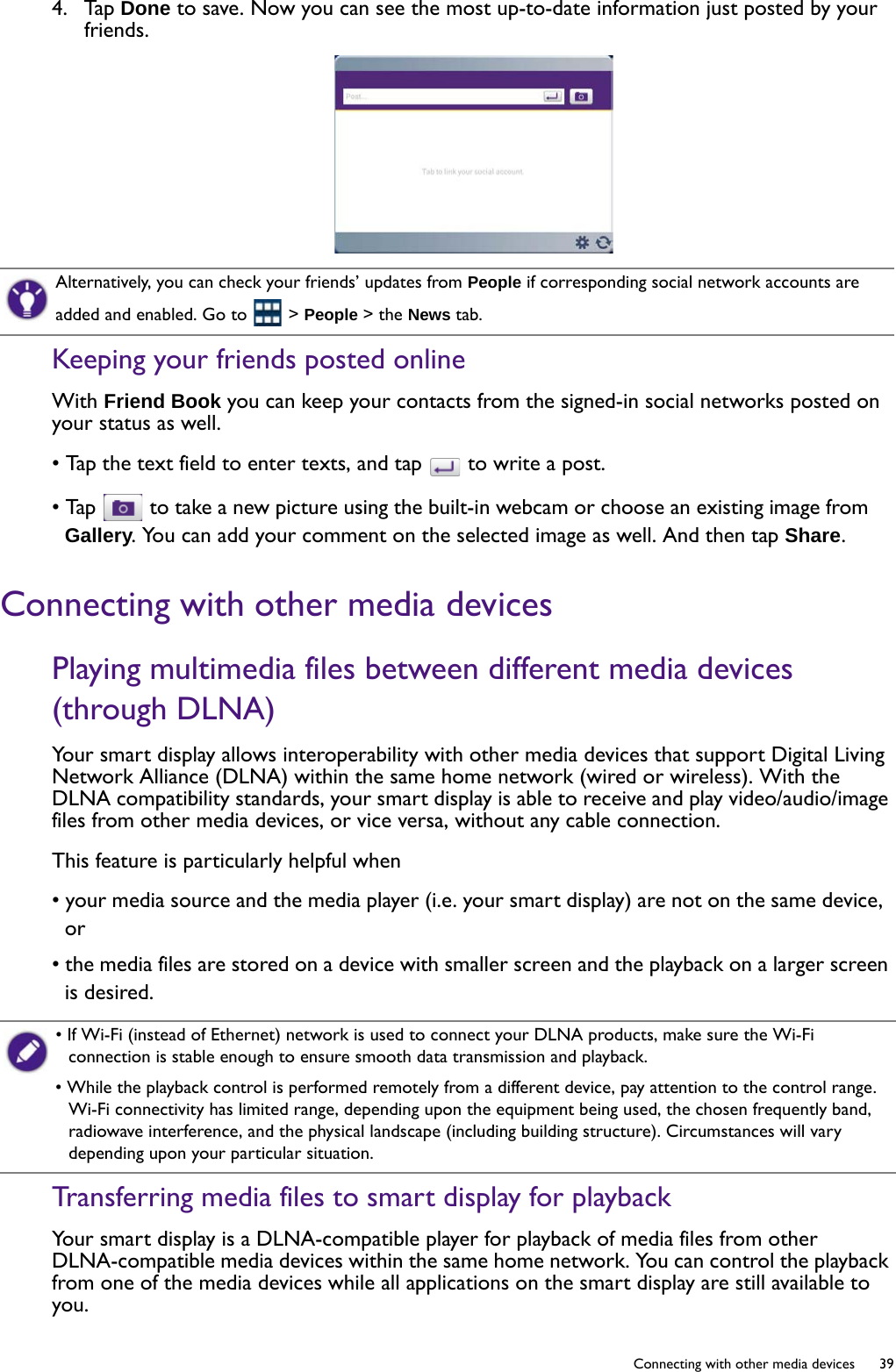   39  Connecting with other media devices4.  Tap Done to save. Now you can see the most up-to-date information just posted by your friends.Keeping your friends posted onlineWith Friend Book you can keep your contacts from the signed-in social networks posted on your status as well.• Tap the text field to enter texts, and tap   to write a post.• Tap   to take a new picture using the built-in webcam or choose an existing image from Gallery. You can add your comment on the selected image as well. And then tap Share.Connecting with other media devicesPlaying multimedia files between different media devices (through DLNA)Your smart display allows interoperability with other media devices that support Digital Living Network Alliance (DLNA) within the same home network (wired or wireless). With the DLNA compatibility standards, your smart display is able to receive and play video/audio/image files from other media devices, or vice versa, without any cable connection.This feature is particularly helpful when• your media source and the media player (i.e. your smart display) are not on the same device, or • the media files are stored on a device with smaller screen and the playback on a larger screen is desired.Transferring media files to smart display for playbackYour smart display is a DLNA-compatible player for playback of media files from other DLNA-compatible media devices within the same home network. You can control the playback from one of the media devices while all applications on the smart display are still available to you.Alternatively, you can check your friends’ updates from People if corresponding social network accounts are added and enabled. Go to   &gt; People &gt; the News tab.• If Wi-Fi (instead of Ethernet) network is used to connect your DLNA products, make sure the Wi-Fi connection is stable enough to ensure smooth data transmission and playback.• While the playback control is performed remotely from a different device, pay attention to the control range. Wi-Fi connectivity has limited range, depending upon the equipment being used, the chosen frequently band, radiowave interference, and the physical landscape (including building structure). Circumstances will vary depending upon your particular situation.