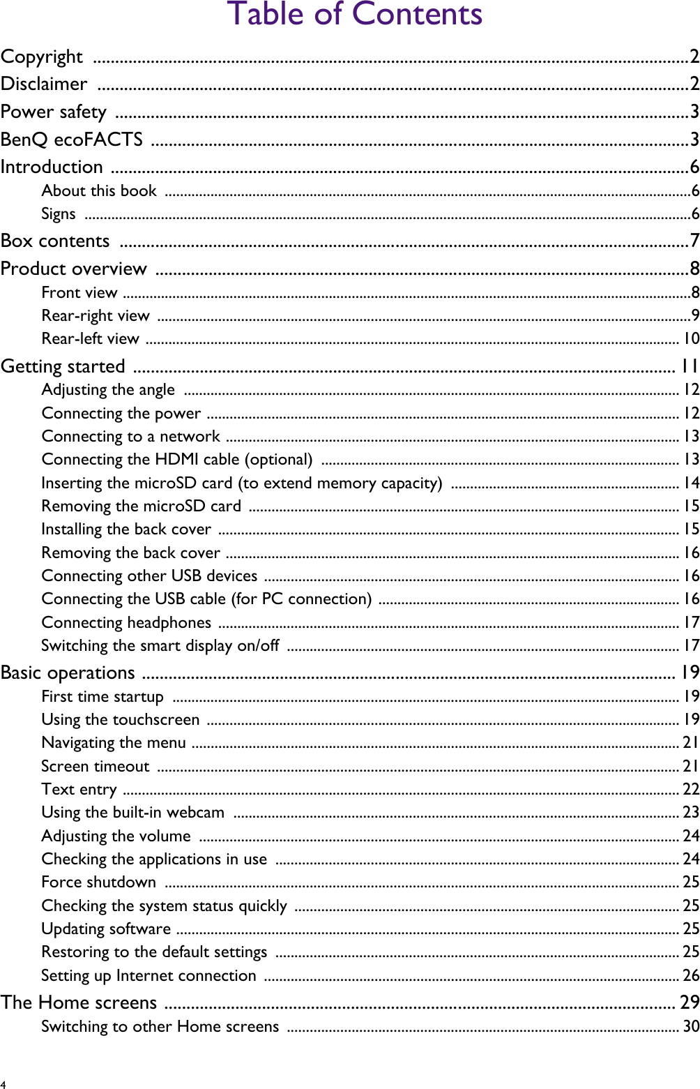 4   Table of ContentsCopyright ......................................................................................................................................2Disclaimer .....................................................................................................................................2Power safety  .................................................................................................................................3BenQ ecoFACTS .........................................................................................................................3Introduction ..................................................................................................................................6About this book  ..........................................................................................................................................6Signs ...............................................................................................................................................................6Box contents  ................................................................................................................................7Product overview ........................................................................................................................8Front view .....................................................................................................................................................8Rear-right view  ............................................................................................................................................9Rear-left view ............................................................................................................................................ 10Getting started .......................................................................................................................... 11Adjusting the angle  .................................................................................................................................. 12Connecting the power ............................................................................................................................ 12Connecting to a network ....................................................................................................................... 13Connecting the HDMI cable (optional)  .............................................................................................. 13Inserting the microSD card (to extend memory capacity)  ............................................................ 14Removing the microSD card ................................................................................................................. 15Installing the back cover ......................................................................................................................... 15Removing the back cover ....................................................................................................................... 16Connecting other USB devices ............................................................................................................. 16Connecting the USB cable (for PC connection) ............................................................................... 16Connecting headphones ......................................................................................................................... 17Switching the smart display on/off  ....................................................................................................... 17Basic operations ........................................................................................................................ 19First time startup  ..................................................................................................................................... 19Using the touchscreen ............................................................................................................................ 19Navigating the menu ................................................................................................................................ 21Screen timeout  ......................................................................................................................................... 21Text entry .................................................................................................................................................. 22Using the built-in webcam ..................................................................................................................... 23Adjusting the volume  .............................................................................................................................. 24Checking the applications in use  .......................................................................................................... 24Force shutdown  ....................................................................................................................................... 25Checking the system status quickly ..................................................................................................... 25Updating software .................................................................................................................................... 25Restoring to the default settings .......................................................................................................... 25Setting up Internet connection ............................................................................................................. 26The Home screens ................................................................................................................... 29Switching to other Home screens ....................................................................................................... 30