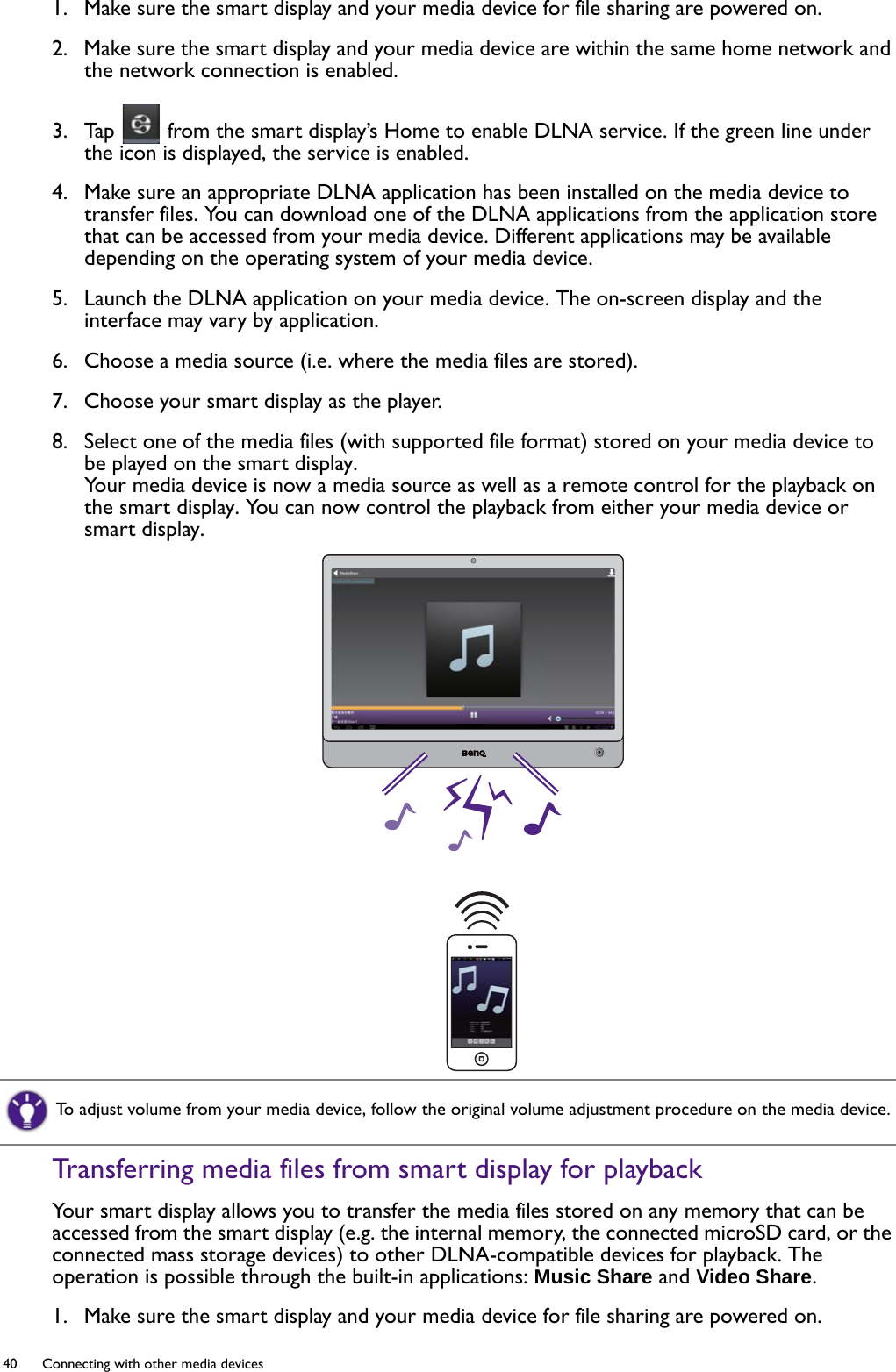 40  Connecting with other media devices  1.  Make sure the smart display and your media device for file sharing are powered on.2.  Make sure the smart display and your media device are within the same home network and the network connection is enabled.3.  Tap   from the smart display’s Home to enable DLNA service. If the green line under the icon is displayed, the service is enabled. 4.  Make sure an appropriate DLNA application has been installed on the media device to transfer files. You can download one of the DLNA applications from the application store that can be accessed from your media device. Different applications may be available depending on the operating system of your media device.5.  Launch the DLNA application on your media device. The on-screen display and the interface may vary by application.6.  Choose a media source (i.e. where the media files are stored).7.  Choose your smart display as the player.8.  Select one of the media files (with supported file format) stored on your media device to be played on the smart display.Your media device is now a media source as well as a remote control for the playback on the smart display. You can now control the playback from either your media device or smart display.Transferring media files from smart display for playbackYour smart display allows you to transfer the media files stored on any memory that can be accessed from the smart display (e.g. the internal memory, the connected microSD card, or the connected mass storage devices) to other DLNA-compatible devices for playback. The operation is possible through the built-in applications: Music Share and Video Share.1.  Make sure the smart display and your media device for file sharing are powered on.To adjust volume from your media device, follow the original volume adjustment procedure on the media device.