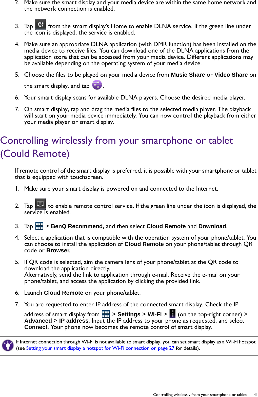   41  Controlling wirelessly from your smartphone or tablet2.  Make sure the smart display and your media device are within the same home network and the network connection is enabled. 3.  Tap   from the smart display’s Home to enable DLNA service. If the green line under the icon is displayed, the service is enabled.4.  Make sure an appropriate DLNA application (with DMR function) has been installed on the media device to receive files. You can download one of the DLNA applications from the application store that can be accessed from your media device. Different applications may be available depending on the operating system of your media device.5.  Choose the files to be played on your media device from Music Share or Video Share on the smart display, and tap  .6.  Your smart display scans for available DLNA players. Choose the desired media player.7.  On smart display, tap and drag the media files to the selected media player. The playback will start on your media device immediately. You can now control the playback from either your media player or smart display.Controlling wirelessly from your smartphone or tablet (Could Remote)If remote control of the smart display is preferred, it is possible with your smartphone or tablet that is equipped with touchscreen.1.  Make sure your smart display is powered on and connected to the Internet.2.  Tap   to enable remote control service. If the green line under the icon is displayed, the service is enabled. 3.  Tap   &gt; BenQ Recommend, and then select Cloud Remote and Download.4.  Select a application that is compatible with the operation system of your phone/tablet. You can choose to install the application of Cloud Remote on your phone/tablet through QR code or Browser.5.  If QR code is selected, aim the camera lens of your phone/tablet at the QR code to download the application directly.Alternatively, send the link to application through e-mail. Receive the e-mail on your phone/tablet, and access the application by clicking the provided link.6.  Launch Cloud Remote on your phone/tablet.7.  You are requested to enter IP address of the connected smart display. Check the IP address of smart display from   &gt; Settings &gt; Wi-Fi &gt;   (on the top-right corner) &gt; Advanced &gt; IP address. Input the IP address to your phone as requested, and select Connect. Your phone now becomes the remote control of smart display.If Internet connection through Wi-Fi is not available to smart display, you can set smart display as a Wi-Fi hotspot (see Setting your smart display a hotspot for Wi-Fi connection on page 27 for details).