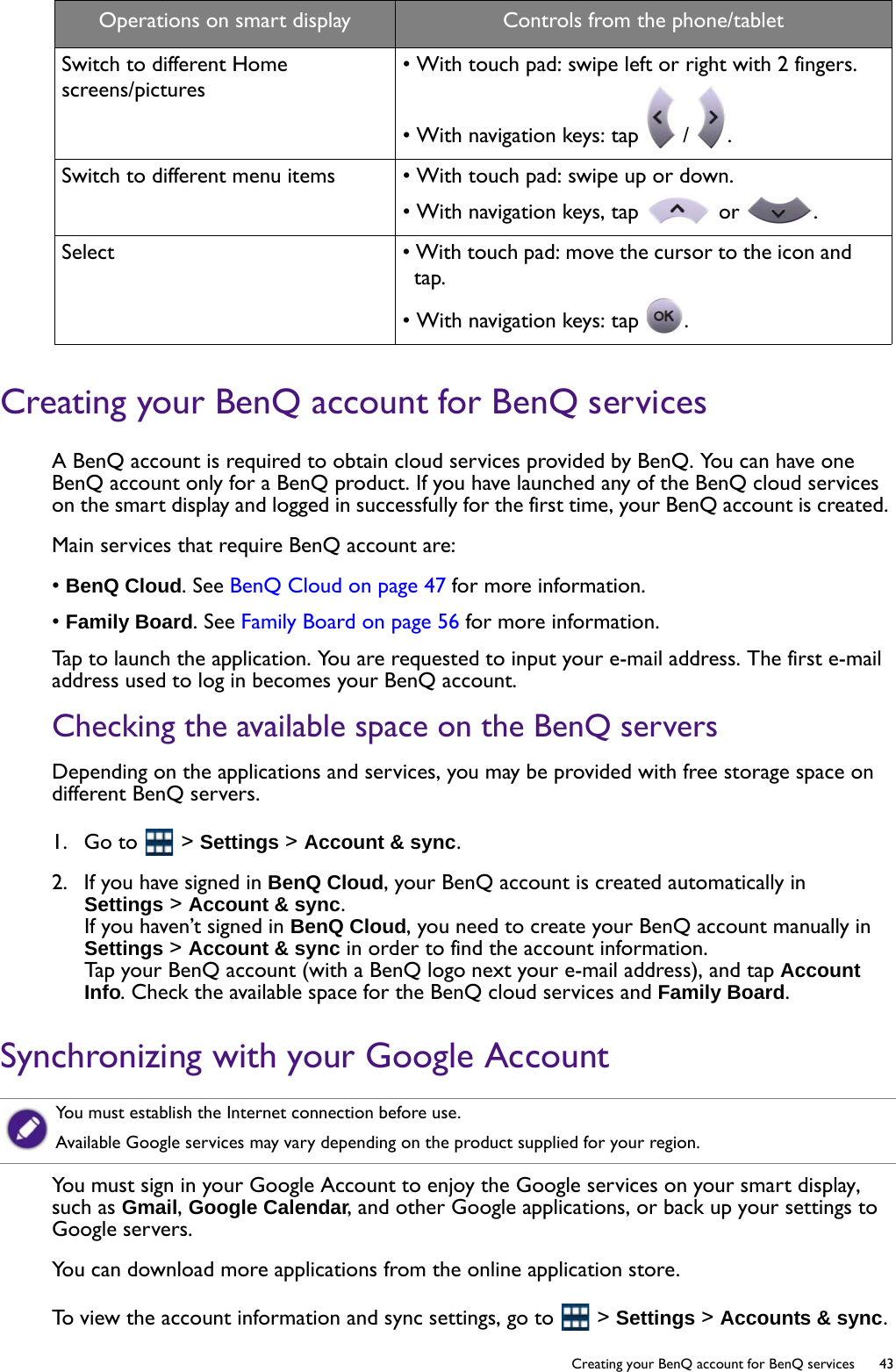   43  Creating your BenQ account for BenQ servicesCreating your BenQ account for BenQ servicesA BenQ account is required to obtain cloud services provided by BenQ. You can have one BenQ account only for a BenQ product. If you have launched any of the BenQ cloud services on the smart display and logged in successfully for the first time, your BenQ account is created. Main services that require BenQ account are:• BenQ Cloud. See BenQ Cloud on page 47 for more information.• Family Board. See Family Board on page 56 for more information.Tap to launch the application. You are requested to input your e-mail address. The first e-mail address used to log in becomes your BenQ account.Checking the available space on the BenQ serversDepending on the applications and services, you may be provided with free storage space on different BenQ servers.1.  Go to   &gt; Settings &gt; Account &amp; sync. 2.  If you have signed in BenQ Cloud, your BenQ account is created automatically in Settings &gt; Account &amp; sync. If you haven’t signed in BenQ Cloud, you need to create your BenQ account manually in Settings &gt; Account &amp; sync in order to find the account information.Tap your BenQ account (with a BenQ logo next your e-mail address), and tap Account Info. Check the available space for the BenQ cloud services and Family Board.Synchronizing with your Google AccountYou must sign in your Google Account to enjoy the Google services on your smart display, such as Gmail, Google Calendar, and other Google applications, or back up your settings to Google servers.You can download more applications from the online application store.To view the account information and sync settings, go to   &gt; Settings &gt; Accounts &amp; sync.Switch to different Home screens/pictures• With touch pad: swipe left or right with 2 fingers.• With navigation keys: tap   /  .Switch to different menu items • With touch pad: swipe up or down.• With navigation keys, tap   or  .Select • With touch pad: move the cursor to the icon and tap.• With navigation keys: tap  .Operations on smart display Controls from the phone/tabletYou must establish the Internet connection before use.Available Google services may vary depending on the product supplied for your region.