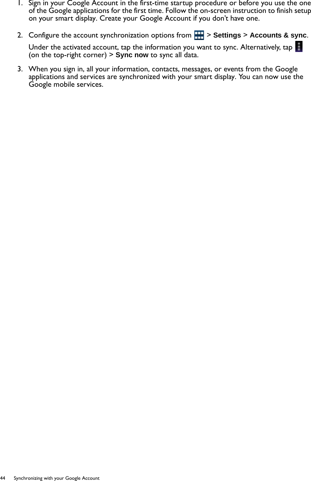 44  Synchronizing with your Google Account  1.  Sign in your Coogle Account in the first-time startup procedure or before you use the one of the Google applications for the first time. Follow the on-screen instruction to finish setup on your smart display. Create your Google Account if you don’t have one.2.  Configure the account synchronization options from   &gt; Settings &gt; Accounts &amp; sync. Under the activated account, tap the information you want to sync. Alternatively, tap   (on the top-right corner) &gt; Sync now to sync all data.3.  When you sign in, all your information, contacts, messages, or events from the Google applications and services are synchronized with your smart display. You can now use the Google mobile services.