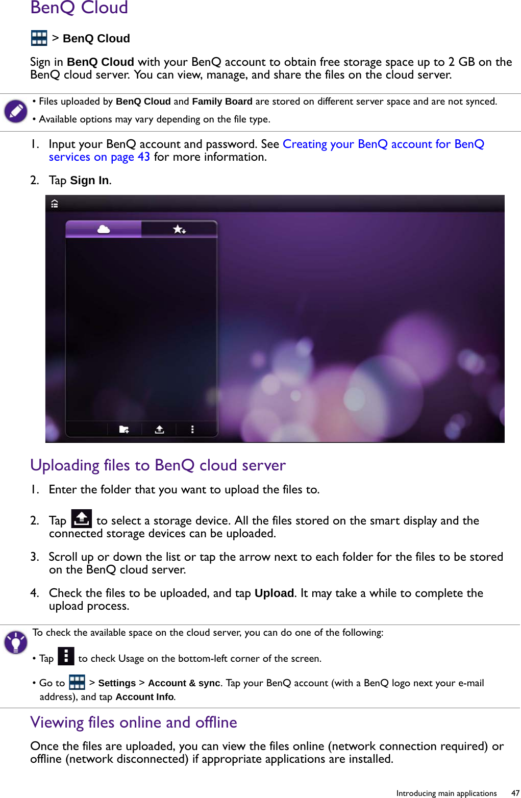   47  Introducing main applicationsBenQ Cloud &gt; BenQ CloudSign in BenQ Cloud with your BenQ account to obtain free storage space up to 2 GB on the BenQ cloud server. You can view, manage, and share the files on the cloud server.1.  Input your BenQ account and password. See Creating your BenQ account for BenQ services on page 43 for more information.2.  Tap Sign In.Uploading files to BenQ cloud server1.  Enter the folder that you want to upload the files to.2.  Tap   to select a storage device. All the files stored on the smart display and the connected storage devices can be uploaded. 3.  Scroll up or down the list or tap the arrow next to each folder for the files to be stored on the BenQ cloud server.4.  Check the files to be uploaded, and tap Upload. It may take a while to complete the upload process.Viewing files online and offlineOnce the files are uploaded, you can view the files online (network connection required) or offline (network disconnected) if appropriate applications are installed.• Files uploaded by BenQ Cloud and Family Board are stored on different server space and are not synced.• Available options may vary depending on the file type.To check the available space on the cloud server, you can do one of the following:• Tap   to check Usage on the bottom-left corner of the screen.• Go to   &gt; Settings &gt; Account &amp; sync. Tap your BenQ account (with a BenQ logo next your e-mail address), and tap Account Info.