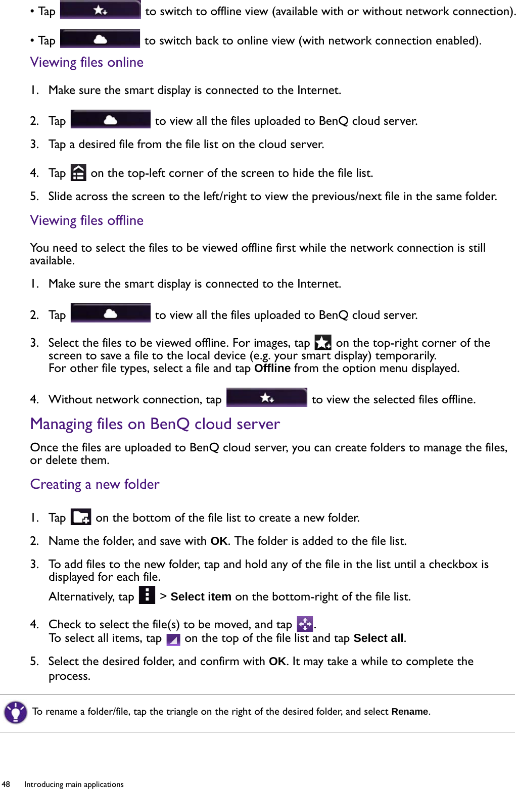 48  Introducing main applications  • Tap   to switch to offline view (available with or without network connection).• Tap   to switch back to online view (with network connection enabled).Viewing files online1.  Make sure the smart display is connected to the Internet.2.  Tap   to view all the files uploaded to BenQ cloud server.3.  Tap a desired file from the file list on the cloud server.4.  Tap   on the top-left corner of the screen to hide the file list.5.  Slide across the screen to the left/right to view the previous/next file in the same folder.Viewing files offlineYou need to select the files to be viewed offline first while the network connection is still available.1.  Make sure the smart display is connected to the Internet.2.  Tap   to view all the files uploaded to BenQ cloud server.3.  Select the files to be viewed offline. For images, tap   on the top-right corner of the screen to save a file to the local device (e.g. your smart display) temporarily.For other file types, select a file and tap Offline from the option menu displayed.4.  Without network connection, tap   to view the selected files offline.Managing files on BenQ cloud serverOnce the files are uploaded to BenQ cloud server, you can create folders to manage the files, or delete them.Creating a new folder1.  Tap   on the bottom of the file list to create a new folder.2.  Name the folder, and save with OK. The folder is added to the file list.3.  To add files to the new folder, tap and hold any of the file in the list until a checkbox is displayed for each file. Alternatively, tap   &gt; Select item on the bottom-right of the file list.4.  Check to select the file(s) to be moved, and tap  .To select all items, tap   on the top of the file list and tap Select all.5.  Select the desired folder, and confirm with OK. It may take a while to complete the process.To rename a folder/file, tap the triangle on the right of the desired folder, and select Rename.