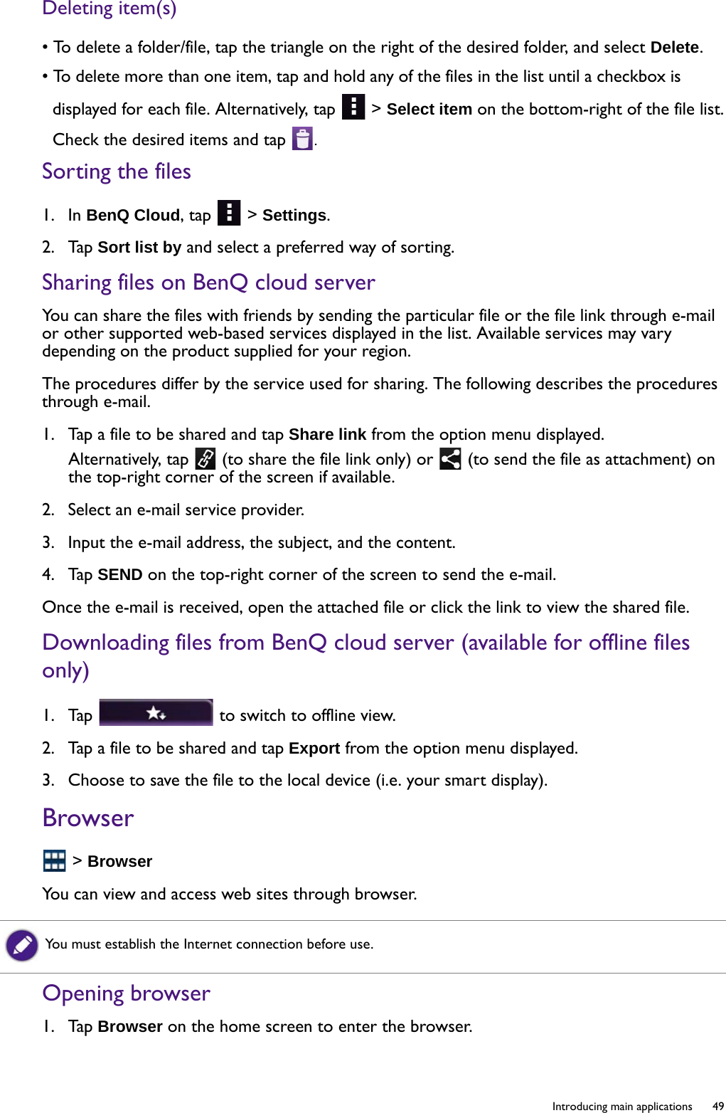   49  Introducing main applicationsDeleting item(s)• To delete a folder/file, tap the triangle on the right of the desired folder, and select Delete.• To delete more than one item, tap and hold any of the files in the list until a checkbox is displayed for each file. Alternatively, tap   &gt; Select item on the bottom-right of the file list.Check the desired items and tap  .Sorting the files1.  In BenQ Cloud, tap   &gt; Settings.2.  Tap Sort list by and select a preferred way of sorting.Sharing files on BenQ cloud serverYou can share the files with friends by sending the particular file or the file link through e-mail or other supported web-based services displayed in the list. Available services may vary depending on the product supplied for your region. The procedures differ by the service used for sharing. The following describes the procedures through e-mail.1.  Tap a file to be shared and tap Share link from the option menu displayed.Alternatively, tap   (to share the file link only) or   (to send the file as attachment) on the top-right corner of the screen if available.2.  Select an e-mail service provider.3.  Input the e-mail address, the subject, and the content.4.  Tap SEND on the top-right corner of the screen to send the e-mail.Once the e-mail is received, open the attached file or click the link to view the shared file.Downloading files from BenQ cloud server (available for offline files only)1.  Tap   to switch to offline view.2.  Tap a file to be shared and tap Export from the option menu displayed.3.  Choose to save the file to the local device (i.e. your smart display).Browser &gt; BrowserYou can view and access web sites through browser.Opening browser1.  Tap Browser on the home screen to enter the browser.You must establish the Internet connection before use.