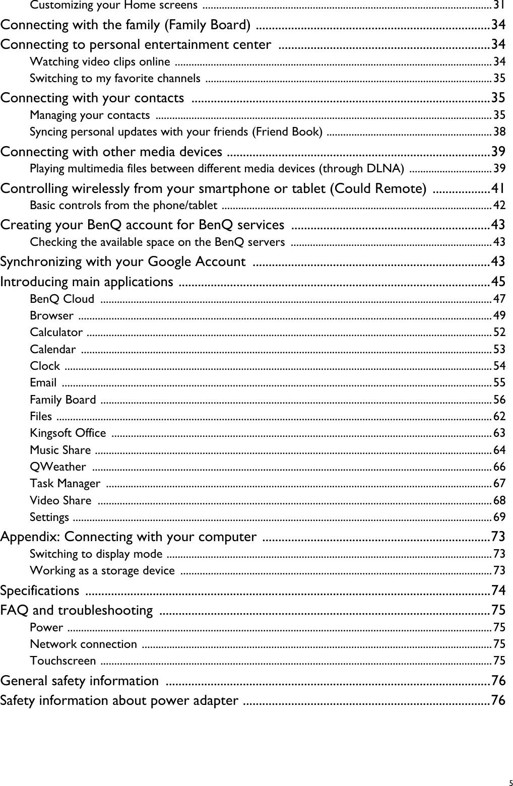  5Customizing your Home screens .........................................................................................................31Connecting with the family (Family Board) .........................................................................34Connecting to personal entertainment center ..................................................................34Watching video clips online ...................................................................................................................34Switching to my favorite channels ........................................................................................................35Connecting with your contacts .............................................................................................35Managing your contacts ..........................................................................................................................35Syncing personal updates with your friends (Friend Book) ............................................................38Connecting with other media devices ..................................................................................39Playing multimedia files between different media devices (through DLNA) ..............................39Controlling wirelessly from your smartphone or tablet (Could Remote) ..................41Basic controls from the phone/tablet ..................................................................................................42Creating your BenQ account for BenQ services ..............................................................43Checking the available space on the BenQ servers .........................................................................43Synchronizing with your Google Account  ..........................................................................43Introducing main applications .................................................................................................45BenQ Cloud  ..............................................................................................................................................47Browser ......................................................................................................................................................49Calculator ...................................................................................................................................................52Calendar .....................................................................................................................................................53Clock ...........................................................................................................................................................54Email ............................................................................................................................................................55Family Board ..............................................................................................................................................56Files ..............................................................................................................................................................62Kingsoft Office  ..........................................................................................................................................63Music Share ................................................................................................................................................64QWeather .................................................................................................................................................66Task Manager  ............................................................................................................................................67Video Share  ...............................................................................................................................................68Settings ........................................................................................................................................................69Appendix: Connecting with your computer .......................................................................73Switching to display mode ......................................................................................................................73Working as a storage device  .................................................................................................................73Specifications ..............................................................................................................................74FAQ and troubleshooting .......................................................................................................75Power ..........................................................................................................................................................75Network connection ...............................................................................................................................75Touchscreen ..............................................................................................................................................75General safety information .....................................................................................................76Safety information about power adapter .............................................................................76