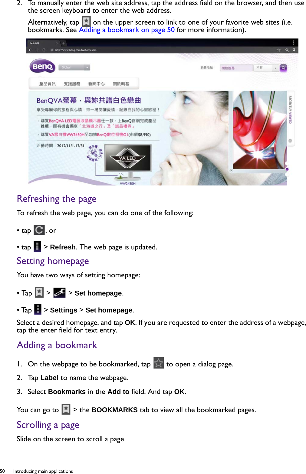 50  Introducing main applications  2.  To manually enter the web site address, tap the address field on the browser, and then use the screen keyboard to enter the web address.Alternatively, tap   on the upper screen to link to one of your favorite web sites (i.e. bookmarks. See Adding a bookmark on page 50 for more information).Refreshing the page To refresh the web page, you can do one of the following:• tap  , or• tap   &gt; Refresh. The web page is updated.Setting homepageYou have two ways of setting homepage:• Tap   &gt;   &gt; Set homepage.• Tap   &gt; Settings &gt; Set homepage. Select a desired homepage, and tap OK. If you are requested to enter the address of a webpage, tap the enter field for text entry. Adding a bookmark1.  On the webpage to be bookmarked, tap   to open a dialog page.2.  Tap Label to name the webpage.3.  Select Bookmarks in the Add to field. And tap OK.You can go to   &gt; the BOOKMARKS tab to view all the bookmarked pages.Scrolling a pageSlide on the screen to scroll a page.