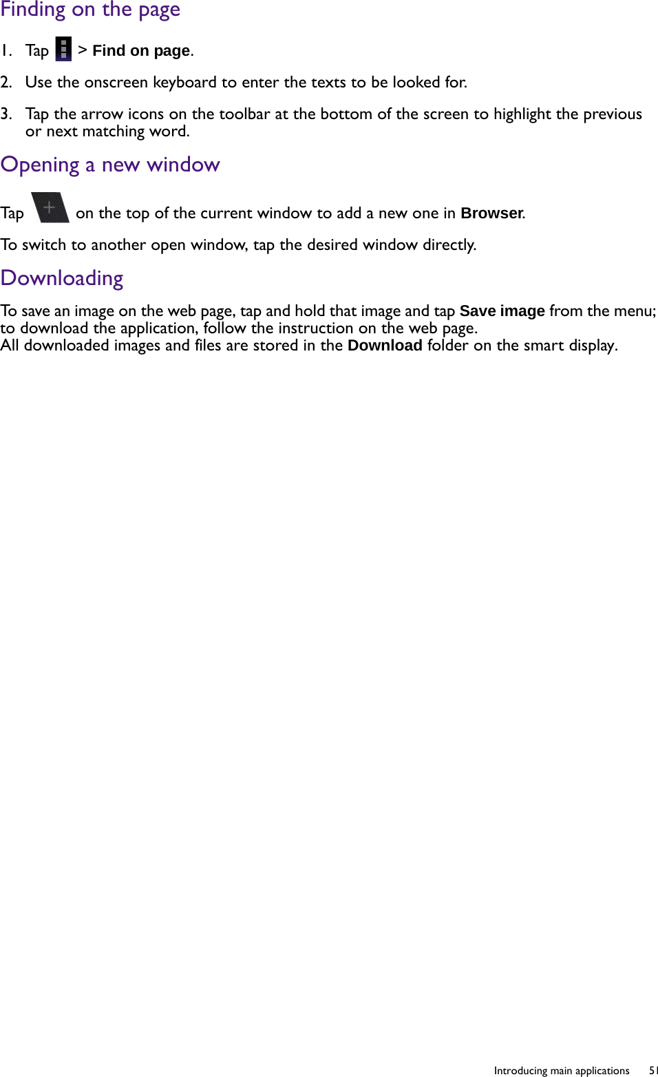   51  Introducing main applicationsFinding on the page1.  Tap   &gt; Find on page.2.  Use the onscreen keyboard to enter the texts to be looked for.3.  Tap the arrow icons on the toolbar at the bottom of the screen to highlight the previous or next matching word.Opening a new windowTap   on the top of the current window to add a new one in Browser.To switch to another open window, tap the desired window directly. DownloadingTo save an image on the web page, tap and hold that image and tap Save image from the menu; to download the application, follow the instruction on the web page. All downloaded images and files are stored in the Download folder on the smart display. 