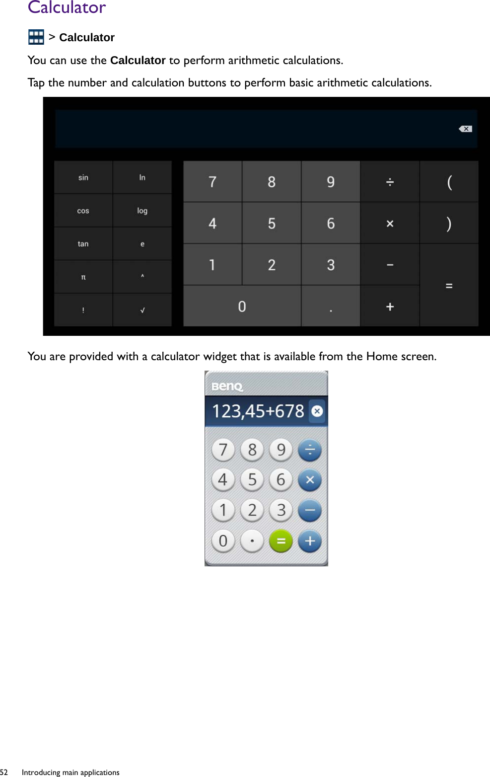 52  Introducing main applications  Calculator &gt; CalculatorYou can use the Calculator to perform arithmetic calculations.Tap the number and calculation buttons to perform basic arithmetic calculations.You are provided with a calculator widget that is available from the Home screen.