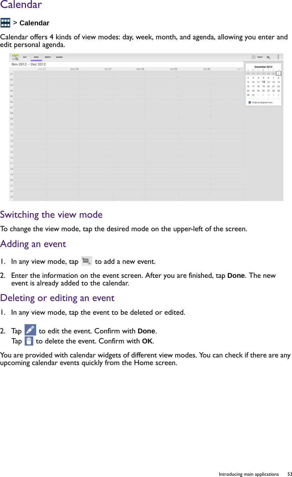   53  Introducing main applicationsCalendar &gt; CalendarCalendar offers 4 kinds of view modes: day, week, month, and agenda, allowing you enter and edit personal agenda. Switching the view modeTo change the view mode, tap the desired mode on the upper-left of the screen.Adding an event1.  In any view mode, tap   to add a new event.2.  Enter the information on the event screen. After you are finished, tap Done. The new event is already added to the calendar. Deleting or editing an event1.  In any view mode, tap the event to be deleted or edited. 2.  Tap   to edit the event. Confirm with Done.Tap   to delete the event. Confirm with OK.You are provided with calendar widgets of different view modes. You can check if there are any upcoming calendar events quickly from the Home screen.