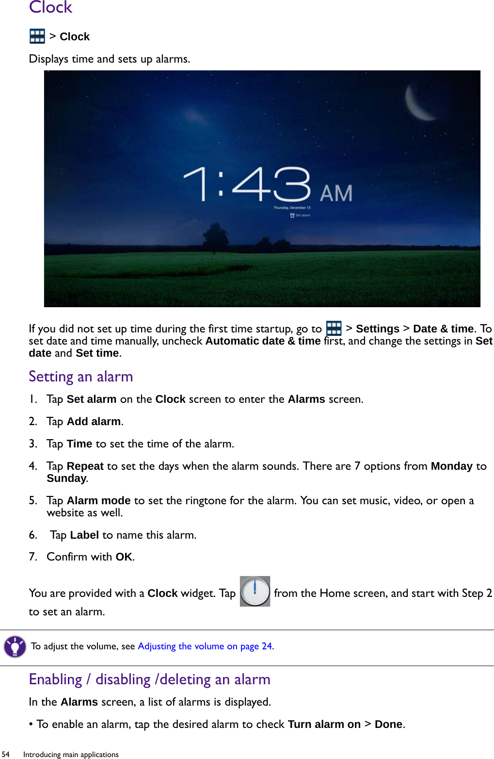 54  Introducing main applications  Clock &gt; ClockDisplays time and sets up alarms.If you did not set up time during the first time startup, go to   &gt; Settings &gt; Date &amp; time. To set date and time manually, uncheck Automatic date &amp; time first, and change the settings in Set date and Set time.Setting an alarm1.  Tap Set alarm on the Clock screen to enter the Alarms screen.2.  Tap Add alarm.3.  Tap Time to set the time of the alarm.4.  Tap Repeat to set the days when the alarm sounds. There are 7 options from Monday to Sunday.5.  Tap Alarm mode to set the ringtone for the alarm. You can set music, video, or open a website as well.6.   Tap Label to name this alarm. 7.  Confirm with OK.You are provided with a Clock widget. Tap   from the Home screen, and start with Step 2 to set an alarm.Enabling / disabling /deleting an alarmIn the Alarms screen, a list of alarms is displayed.• To enable an alarm, tap the desired alarm to check Turn alarm on &gt; Done.To adjust the volume, see Adjusting the volume on page 24.