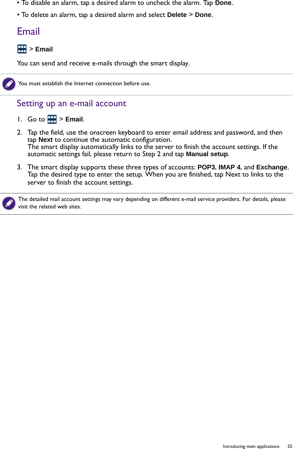   55  Introducing main applications• To disable an alarm, tap a desired alarm to uncheck the alarm. Tap Done.• To delete an alarm, tap a desired alarm and select Delete &gt; Done.Email &gt; EmailYou can send and receive e-mails through the smart display.Setting up an e-mail account1.  Go to   &gt; Email.2.  Tap the field, use the onscreen keyboard to enter email address and password, and then tap Next to continue the automatic configuration.The smart display automatically links to the server to finish the account settings. If the automatic settings fail, please return to Step 2 and tap Manual setup. 3.  The smart display supports these three types of accounts: POP3, IMAP 4, and Exchange. Tap the desired type to enter the setup. When you are finished, tap Next to links to the server to finish the account settings.You must establish the Internet connection before use.The detailed mail account settings may vary depending on different e-mail service providers. For details, please visit the related web sites.