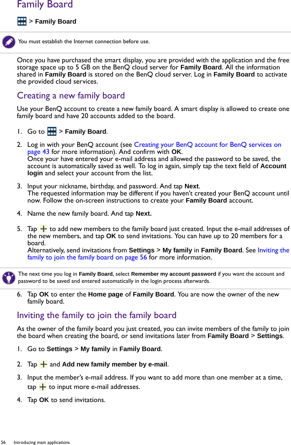 56  Introducing main applications  Family Board &gt; Family BoardOnce you have purchased the smart display, you are provided with the application and the free storage space up to 5 GB on the BenQ cloud server for Family Board. All the information shared in Family Board is stored on the BenQ cloud server. Log in Family Board to activate the provided cloud services.Creating a new family boardUse your BenQ account to create a new family board. A smart display is allowed to create one family board and have 20 accounts added to the board.1.  Go to   &gt; Family Board.2.  Log in with your BenQ account (see Creating your BenQ account for BenQ services on page 43 for more information). And confirm with OK. Once your have entered your e-mail address and allowed the password to be saved, the account is automatically saved as well. To log in again, simply tap the text field of Account login and select your account from the list. 3.  Input your nickname, birthday, and password. And tap Next.The requested information may be different if you haven’t created your BenQ account until now. Follow the on-screen instructions to create your Family Board account.4.  Name the new family board. And tap Next.5.  Tap   to add new members to the family board just created. Input the e-mail addresses of the new members, and tap OK to send invitations. You can have up to 20 members for a board.Alternatively, send invitations from Settings &gt; My family in Family Board. See Inviting the family to join the family board on page 56 for more information.6.  Tap OK to enter the Home page of Family Board. You are now the owner of the new family board.Inviting the family to join the family boardAs the owner of the family board you just created, you can invite members of the family to join the board when creating the board, or send invitations later from Family Board &gt; Settings.1.  Go to Settings &gt; My family in Family Board.2.  Tap   and Add new family member by e-mail.3.  Input the member’s e-mail address. If you want to add more than one member at a time, tap   to input more e-mail addresses.4.  Tap OK to send invitations.You must establish the Internet connection before use.The next time you log in Family Board, select Remember my account password if you want the account and password to be saved and entered automatically in the login process afterwards.
