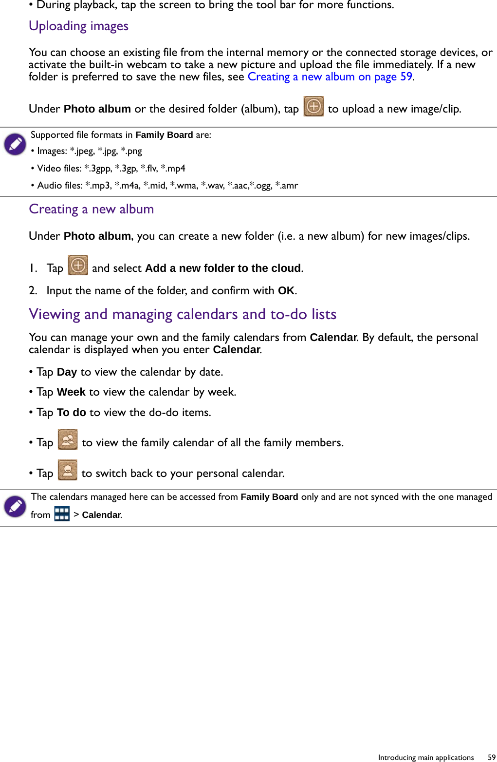  59  Introducing main applications• During playback, tap the screen to bring the tool bar for more functions.Uploading imagesYou can choose an existing file from the internal memory or the connected storage devices, or activate the built-in webcam to take a new picture and upload the file immediately. If a new folder is preferred to save the new files, see Creating a new album on page 59. Under Photo album or the desired folder (album), tap   to upload a new image/clip.Creating a new albumUnder Photo album, you can create a new folder (i.e. a new album) for new images/clips.1.  Tap   and select Add a new folder to the cloud.2.  Input the name of the folder, and confirm with OK.Viewing and managing calendars and to-do listsYou can manage your own and the family calendars from Calendar. By default, the personal calendar is displayed when you enter Calendar.• Tap Day to view the calendar by date.• Tap Week to view the calendar by week.• Tap To do to view the do-do items.• Tap   to view the family calendar of all the family members.• Tap   to switch back to your personal calendar.Supported file formats in Family Board are:• Images: *.jpeg, *.jpg, *.png• Video files: *.3gpp, *.3gp, *.flv, *.mp4• Audio files: *.mp3, *.m4a, *.mid, *.wma, *.wav, *.aac,*.ogg, *.amrThe calendars managed here can be accessed from Family Board only and are not synced with the one managed from  &gt; Calendar.