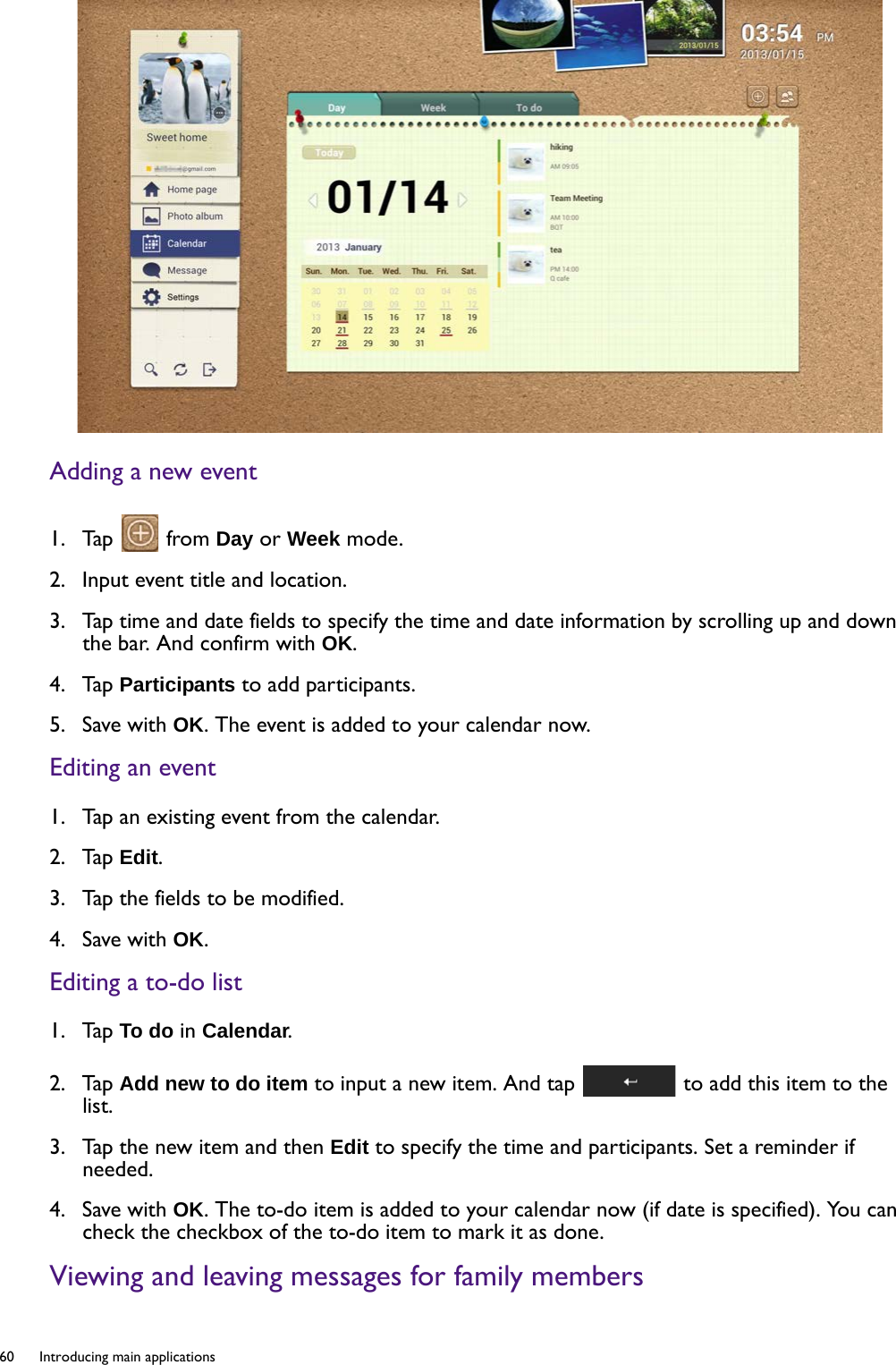 60  Introducing main applications  Adding a new event1.  Tap   from Day or Week mode.2.  Input event title and location.3.  Tap time and date fields to specify the time and date information by scrolling up and down the bar. And confirm with OK.4.  Tap Participants to add participants. 5.  Save with OK. The event is added to your calendar now.Editing an event1.  Tap an existing event from the calendar.2.  Tap Edit.3.  Tap the fields to be modified. 4.  Save with OK.Editing a to-do list1.  Tap To do in Calendar.2.  Tap Add new to do item to input a new item. And tap   to add this item to the list.3.  Tap the new item and then Edit to specify the time and participants. Set a reminder if needed.4.  Save with OK. The to-do item is added to your calendar now (if date is specified). You can check the checkbox of the to-do item to mark it as done.Viewing and leaving messages for family members