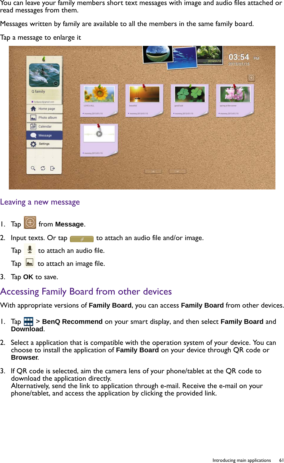  61  Introducing main applicationsYou can leave your family members short text messages with image and audio files attached or read messages from them.Messages written by family are available to all the members in the same family board.Tap a message to enlarge itLeaving a new message1.  Tap   from Message.2.  Input texts. Or tap   to attach an audio file and/or image.Tap   to attach an audio file.Tap   to attach an image file.3.  Tap OK to save.Accessing Family Board from other devicesWith appropriate versions of Family Board, you can access Family Board from other devices.1.  Tap   &gt; BenQ Recommend on your smart display, and then select Family Board and Download.2.  Select a application that is compatible with the operation system of your device. You can choose to install the application of Family Board on your device through QR code or Browser.3.  If QR code is selected, aim the camera lens of your phone/tablet at the QR code to download the application directly.Alternatively, send the link to application through e-mail. Receive the e-mail on your phone/tablet, and access the application by clicking the provided link.