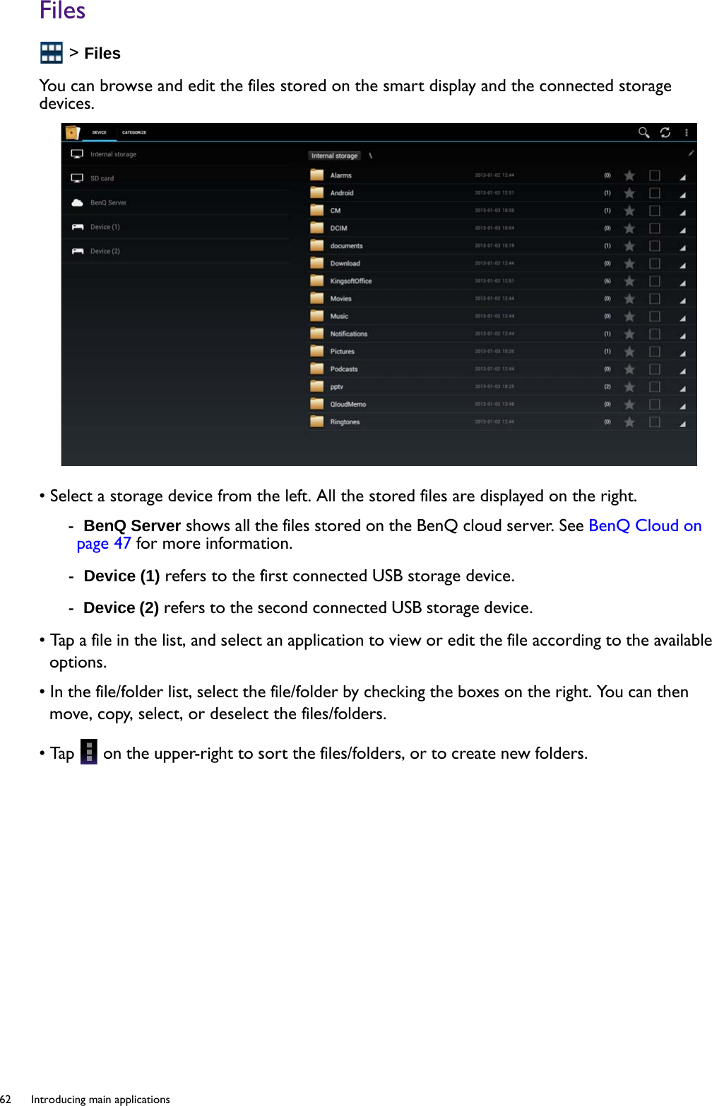 62  Introducing main applications  Files &gt; FilesYou can browse and edit the files stored on the smart display and the connected storage devices.• Select a storage device from the left. All the stored files are displayed on the right.-  BenQ Server shows all the files stored on the BenQ cloud server. See BenQ Cloud on page 47 for more information.-  Device (1) refers to the first connected USB storage device.-  Device (2) refers to the second connected USB storage device. • Tap a file in the list, and select an application to view or edit the file according to the available options.• In the file/folder list, select the file/folder by checking the boxes on the right. You can then move, copy, select, or deselect the files/folders.• Tap   on the upper-right to sort the files/folders, or to create new folders. 