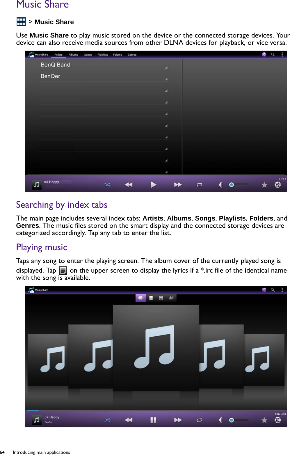 64  Introducing main applications  Music Share &gt; Music ShareUse Music Share to play music stored on the device or the connected storage devices. Your device can also receive media sources from other DLNA devices for playback, or vice versa.Searching by index tabsThe main page includes several index tabs: Artists, Albums, Songs, Playlists, Folders, and Genres. The music files stored on the smart display and the connected storage devices are categorized accordingly. Tap any tab to enter the list.Playing musicTaps any song to enter the playing screen. The album cover of the currently played song is displayed. Tap   on the upper screen to display the lyrics if a *.lrc file of the identical name with the song is available.