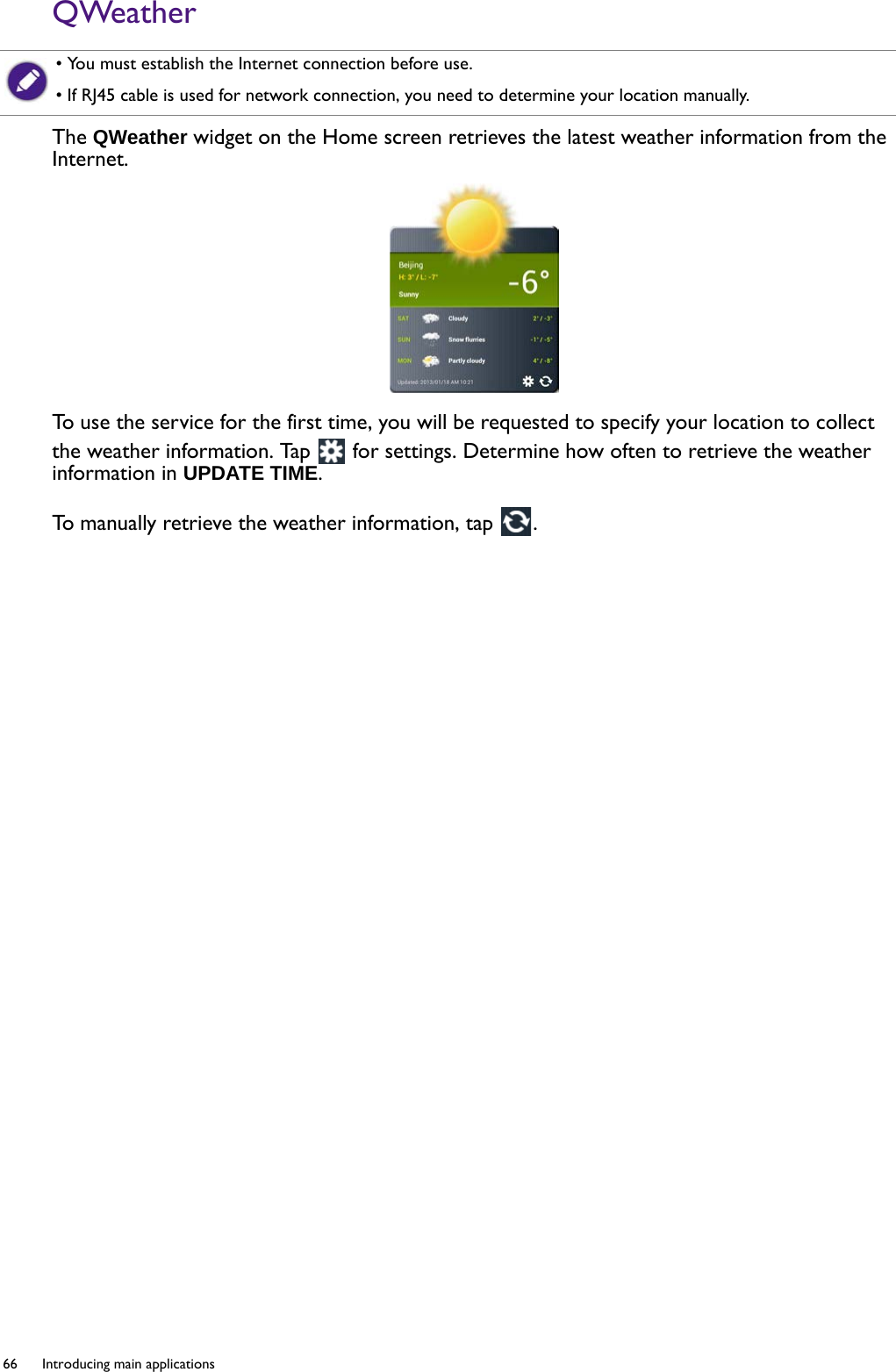 66  Introducing main applications  QWeatherThe QWeather widget on the Home screen retrieves the latest weather information from the Internet.To use the service for the first time, you will be requested to specify your location to collect the weather information. Tap   for settings. Determine how often to retrieve the weather information in UPDATE TIME.To  m a n u a l l y  r e t r i e v e  t h e  weather information, tap  . • You must establish the Internet connection before use.• If RJ45 cable is used for network connection, you need to determine your location manually.