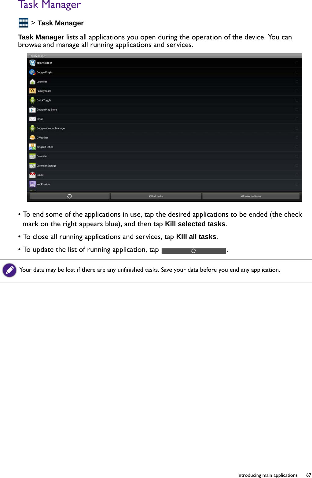   67  Introducing main applicationsTask Manager &gt; Task ManagerTask Manager lists all applications you open during the operation of the device. You can browse and manage all running applications and services.• To end some of the applications in use, tap the desired applications to be ended (the check mark on the right appears blue), and then tap Kill selected tasks.• To close all running applications and services, tap Kill all tasks.• To update the list of running application, tap  .Your data may be lost if there are any unfinished tasks. Save your data before you end any application.