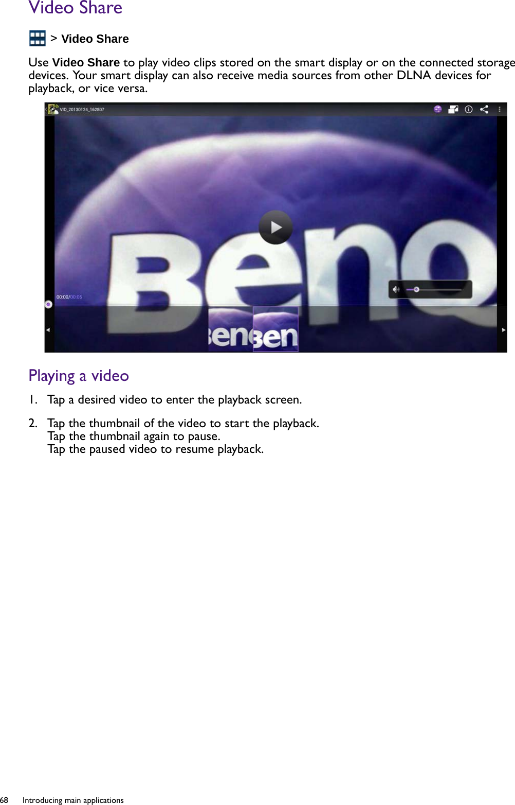 68  Introducing main applications  Video Share &gt; Video ShareUse Video Share to play video clips stored on the smart display or on the connected storage devices. Your smart display can also receive media sources from other DLNA devices for playback, or vice versa.Playing a video1.  Tap a desired video to enter the playback screen. 2.  Tap the thumbnail of the video to start the playback. Tap the thumbnail again to pause. Tap the paused video to resume playback.