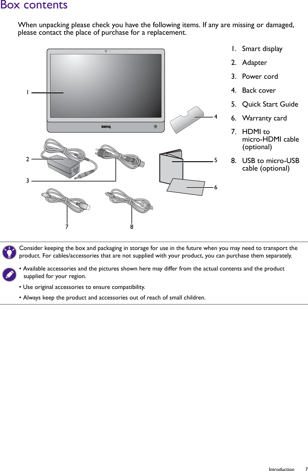   7  IntroductionBox contentsWhen unpacking please check you have the following items. If any are missing or damaged, please contact the place of purchase for a replacement.1.  Smart display2.  Adapter3.  Power cord4.  Back cover5.  Quick Start Guide6.  Warranty card7.  HDMI to micro-HDMI cable (optional)8.  USB to micro-USB cable (optional)12345678Consider keeping the box and packaging in storage for use in the future when you may need to transport the product. For cables/accessories that are not supplied with your product, you can purchase them separately.• Available accessories and the pictures shown here may differ from the actual contents and the product supplied for your region.• Use original accessories to ensure compatibility.• Always keep the product and accessories out of reach of small children.