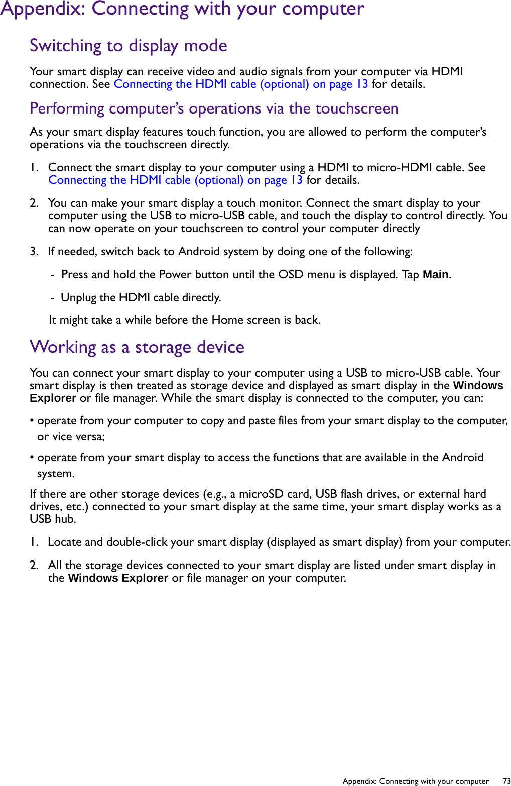   73  Appendix: Connecting with your computerAppendix: Connecting with your computerSwitching to display modeYour smart display can receive video and audio signals from your computer via HDMI connection. See Connecting the HDMI cable (optional) on page 13 for details.Performing computer’s operations via the touchscreenAs your smart display features touch function, you are allowed to perform the computer’s operations via the touchscreen directly.1.  Connect the smart display to your computer using a HDMI to micro-HDMI cable. See Connecting the HDMI cable (optional) on page 13 for details.2.  You can make your smart display a touch monitor. Connect the smart display to your computer using the USB to micro-USB cable, and touch the display to control directly. You can now operate on your touchscreen to control your computer directly3.  If needed, switch back to Android system by doing one of the following:-  Press and hold the Power button until the OSD menu is displayed. Tap Main.-  Unplug the HDMI cable directly. It might take a while before the Home screen is back.Working as a storage deviceYou can connect your smart display to your computer using a USB to micro-USB cable. Your smart display is then treated as storage device and displayed as smart display in the Windows Explorer or file manager. While the smart display is connected to the computer, you can:• operate from your computer to copy and paste files from your smart display to the computer, or vice versa;• operate from your smart display to access the functions that are available in the Android system.If there are other storage devices (e.g., a microSD card, USB flash drives, or external hard drives, etc.) connected to your smart display at the same time, your smart display works as a USB hub.1.  Locate and double-click your smart display (displayed as smart display) from your computer.2.  All the storage devices connected to your smart display are listed under smart display in the Windows Explorer or file manager on your computer.