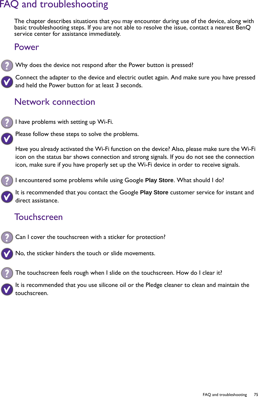   75  FAQ and troubleshootingFAQ and troubleshootingThe chapter describes situations that you may encounter during use of the device, along with basic troubleshooting steps. If you are not able to resolve the issue, contact a nearest BenQ service center for assistance immediately.PowerNetwork connectionTouchscreenWhy does the device not respond after the Power button is pressed?Connect the adapter to the device and electric outlet again. And make sure you have pressed and held the Power button for at least 3 seconds.I have problems with setting up Wi-Fi. Please follow these steps to solve the problems. Have you already activated the Wi-Fi function on the device? Also, please make sure the Wi-Fi icon on the status bar shows connection and strong signals. If you do not see the connection icon, make sure if you have properly set up the Wi-Fi device in order to receive signals. I encountered some problems while using Google Play Store. What should I do?It is recommended that you contact the Google Play Store customer service for instant and direct assistance. Can I cover the touchscreen with a sticker for protection? No, the sticker hinders the touch or slide movements.The touchscreen feels rough when I slide on the touchscreen. How do I clear it?It is recommended that you use silicone oil or the Pledge cleaner to clean and maintain the touchscreen.