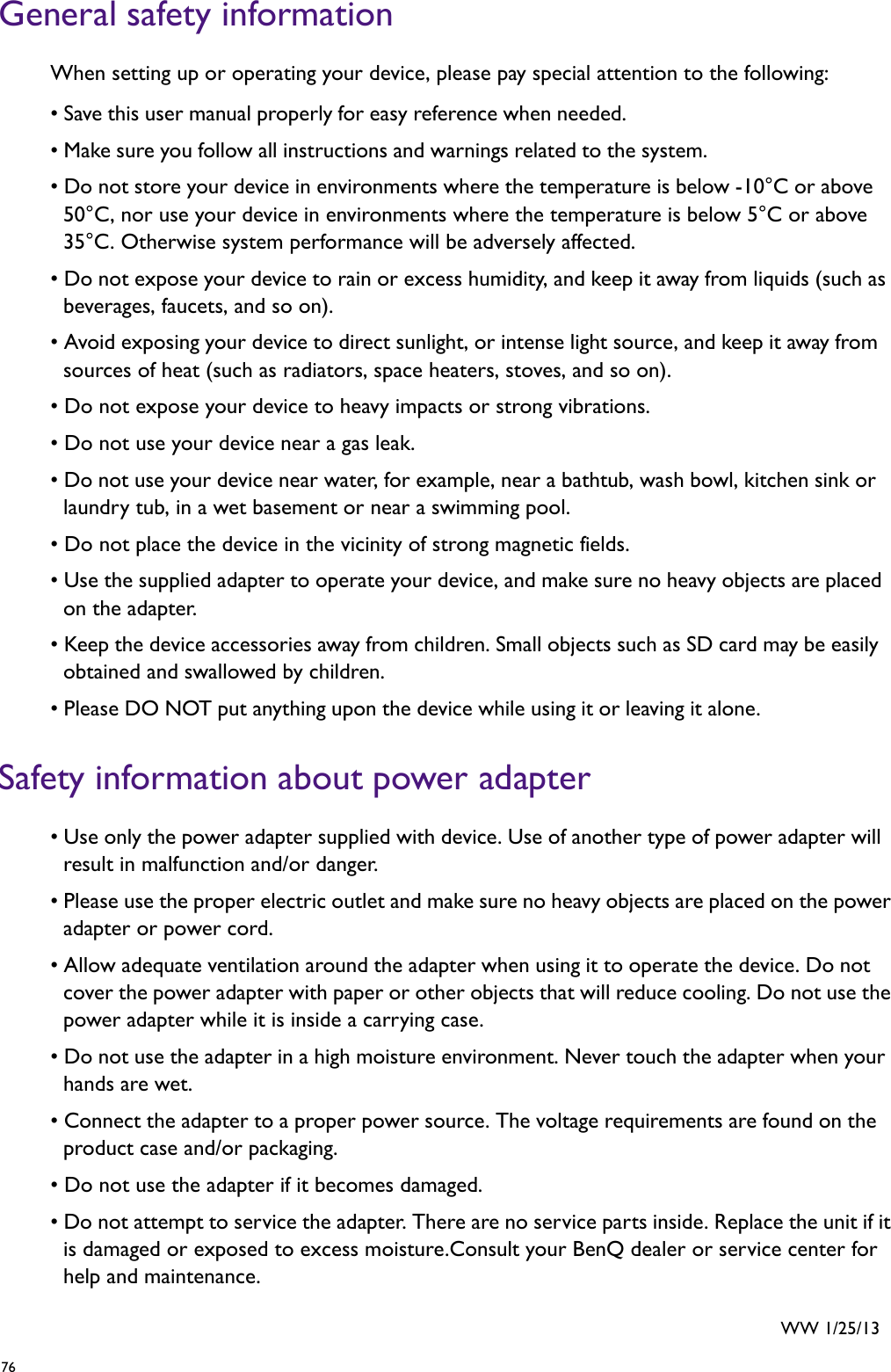 76   General safety informationWhen setting up or operating your device, please pay special attention to the following: • Save this user manual properly for easy reference when needed. • Make sure you follow all instructions and warnings related to the system. • Do not store your device in environments where the temperature is below -10°C or above 50°C, nor use your device in environments where the temperature is below 5°C or above 35°C. Otherwise system performance will be adversely affected.• Do not expose your device to rain or excess humidity, and keep it away from liquids (such as beverages, faucets, and so on). • Avoid exposing your device to direct sunlight, or intense light source, and keep it away from sources of heat (such as radiators, space heaters, stoves, and so on).• Do not expose your device to heavy impacts or strong vibrations.• Do not use your device near a gas leak.• Do not use your device near water, for example, near a bathtub, wash bowl, kitchen sink or laundry tub, in a wet basement or near a swimming pool.• Do not place the device in the vicinity of strong magnetic fields.• Use the supplied adapter to operate your device, and make sure no heavy objects are placed on the adapter. • Keep the device accessories away from children. Small objects such as SD card may be easily obtained and swallowed by children. • Please DO NOT put anything upon the device while using it or leaving it alone. Safety information about power adapter• Use only the power adapter supplied with device. Use of another type of power adapter will result in malfunction and/or danger.• Please use the proper electric outlet and make sure no heavy objects are placed on the power adapter or power cord. • Allow adequate ventilation around the adapter when using it to operate the device. Do not cover the power adapter with paper or other objects that will reduce cooling. Do not use the power adapter while it is inside a carrying case.• Do not use the adapter in a high moisture environment. Never touch the adapter when your hands are wet.• Connect the adapter to a proper power source. The voltage requirements are found on the product case and/or packaging.• Do not use the adapter if it becomes damaged.• Do not attempt to service the adapter. There are no service parts inside. Replace the unit if it is damaged or exposed to excess moisture.Consult your BenQ dealer or service center for help and maintenance.WW 1/25/13