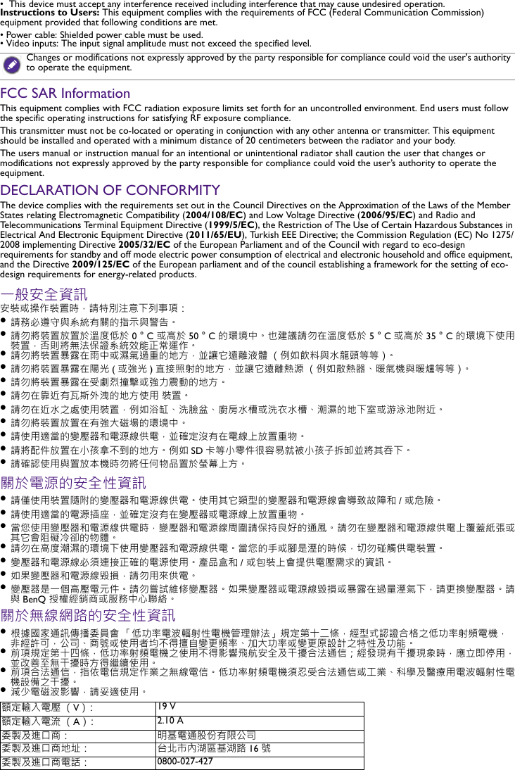 •  This device must accept any interference received including interference that may cause undesired operation.Instructions to Users: This equipment complies with the requirements of FCC (Federal Communication Commission) equipment provided that following conditions are met.• Power cable: Shielded power cable must be used.• Video inputs: The input signal amplitude must not exceed the specified level.FCC SAR InformationThis equipment complies with FCC radiation exposure limits set forth for an uncontrolled environment. End users must follow the specific operating instructions for satisfying RF exposure compliance.This transmitter must not be co-located or operating in conjunction with any other antenna or transmitter. This equipment should be installed and operated with a minimum distance of 20 centimeters between the radiator and your body.The users manual or instruction manual for an intentional or unintentional radiator shall caution the user that changes or modifications not expressly approved by the party responsible for compliance could void the user’s authority to operate the equipment.DECLARATION OF CONFORMITYThe device complies with the requirements set out in the Council Directives on the Approximation of the Laws of the Member States relating Electromagnetic Compatibility (2004/108/EC) and Low Voltage Directive (2006/95/EC) and Radio and Telecommunications Terminal Equipment Directive (1999/5/EC), the Restriction of The Use of Certain Hazardous Substances in Electrical And Electronic Equipment Directive (2011/65/EU), Turkish EEE Directive; the Commission Regulation (EC) No 1275/2008 implementing Directive 2005/32/EC of the European Parliament and of the Council with regard to eco-design requirements for standby and off mode electric power consumption of electrical and electronic household and office equipment, and the Directive 2009/125/EC of the European parliament and of the council establishing a framework for the setting of eco-design requirements for energy-related products.一般安全資訊安裝或操作裝置時，請特別注意下列事項：• 請務必遵守與系統有關的指示與警告。• 請勿將裝置放置於溫度低於 0 °C 或高於 50 °C 的環境中。也建議請勿在溫度低於 5 °C或高於 35 °C 的環境下使用裝置，否則將無法保證系統效能正常運作。• 請勿將裝置暴露在雨中或濕氣過重的地方，並讓它遠離液體 （例如飲料與水龍頭等等）。• 請勿將裝置暴露在陽光 (或強光 )直接照射的地方，並讓它遠離熱源 （例如散熱器、暖氣機與暖爐等等）。• 請勿將裝置暴露在受劇烈撞擊或強力震動的地方。• 請勿在靠近有瓦斯外洩的地方使用 裝置。• 請勿在近水之處使用裝置，例如浴缸、洗臉盆、廚房水槽或洗衣水槽、潮濕的地下室或游泳池附近。• 請勿將裝置放置在有強大磁場的環境中。• 請使用適當的變壓器和電源線供電，並確定沒有在電線上放置重物。• 請將配件放置在小孩拿不到的地方。例如 SD 卡等小零件很容易就被小孩子拆卸並將其吞下。• 請確認使用與置放本機時勿將任何物品置於螢幕上方。關於電源的安全性資訊• 請僅使用裝置隨附的變壓器和電源線供電。使用其它類型的變壓器和電源線會導致故障和 / 或危險。• 請使用適當的電源插座，並確定沒有在變壓器或電源線上放置重物。• 當您使用變壓器和電源線供電時，變壓器和電源線周圍請保持良好的通風。 請勿在變壓器和電源線供電上覆蓋紙張或其它會阻礙冷卻的物體。 • 請勿在高度潮濕的環境下使用變壓器和電源線供電。當您的手或腳是溼的時候，切勿碰觸供電裝置。• 變壓器和電源線必須連接正確的電源使用。產品盒和 / 或包裝上會提供電壓需求的資訊。• 如果變壓器和電源線毀損，請勿用來供電。• 變壓器是一個高壓電元件。請勿嘗試維修變壓器。如果變壓器或電源線毀損或暴露在過量溼氣下，請更換變壓器。請與BenQ 授權經銷商或服務中心聯絡。關於無線網路的安全性資訊• 根據國家通訊傳播委員會 「低功率電波輻射性電機管理辦法」規定第十二條，經型式認證合格之低功率射頻電機，非經許可，公司、商號或使用者均不得擅自變更頻率、加大功率或變更原設計之特性及功能。• 前項規定第十四條，低功率射頻電機之使用不得影響飛航安全及干擾合法通信；經發現有干擾現象時，應立即停用，並改善至無干擾時方得繼續使用。• 前項合法通信，指依電信規定作業之無線電信。低功率射頻電機須忍受合法通信或工業、科學及醫療用電波輻射性電機設備之干擾。• 減少電磁波影響，請妥適使用。Changes or modifications not expressly approved by the party responsible for compliance could void the user&apos;s authority to operate the equipment.額定輸入電壓 （V）： 19 V額定輸入電流 （A）： 2.10 A委製及進口商： 明基電通股份有限公司委製及進口商地址： 台北市內湖區基湖路 16 號委製及進口商電話： 0800-027-427