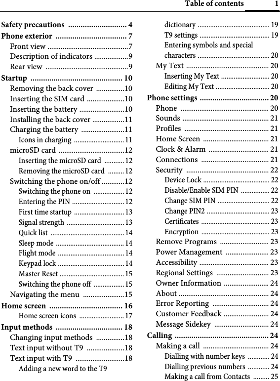 1Table of contentsSafety precautions  ............................ 4Phone exterior  .................................. 7Front view ...........................................7Description of indicators ..................9Rear view  ............................................9Startup ............................................ 10Removing the back cover  ...............10Inserting the SIM card ....................10Inserting the battery ........................10Installing the back cover .................11Charging the battery  .......................11Icons in charging ............................11microSD card  ...................................12Inserting the microSD card  ...........12Removing the microSD card  .........12Switching the phone on/off ............12Switching the phone on  ................. 12Entering the PIN .............................12First time startup ............................13Signal strength ................................13Quick list  .........................................14Sleep mode ...................................... 14Flight mode .....................................14Keypad lock .....................................14Master Reset ....................................15Switching the phone off  ................. 15Navigating the menu  ......................15Home screen  ................................... 16Home screen icons  ......................... 17Input methods  ................................ 18Changing input methods  ...............18Text input without T9  ....................18Text input with T9  ..........................18Adding a new word to the T9 dictionary ........................................ 19T9 settings ....................................... 19Entering symbols and special characters ........................................ 20My Text ............................................ 20Inserting My Text ........................... 20Editing My Text .............................. 20Phone settings ................................. 20Phone ............................................... 20Sounds .............................................. 21Profiles ............................................. 21Home Screen  ................................... 21Clock &amp; Alarm  ................................ 21Connections .................................... 21Security ............................................ 22Device Lock ..................................... 22Disable/Enable SIM PIN ................ 22Change SIM PIN ............................. 22Change PIN2 ................................... 23Certificates ...................................... 23Encryption ...................................... 23Remove Programs  .......................... 23Power Management  ....................... 23Accessibility ..................................... 23Regional Settings  ............................ 23Owner Information ........................ 24About ................................................ 24Error Reporting  .............................. 24Customer Feedback ........................ 24Message Sidekey  ............................. 24Calling ............................................. 24Making a call  ................................... 24Dialling with number keys  ............ 24Dialling previous numbers ............ 24Making a call from Contacts  ......... 25