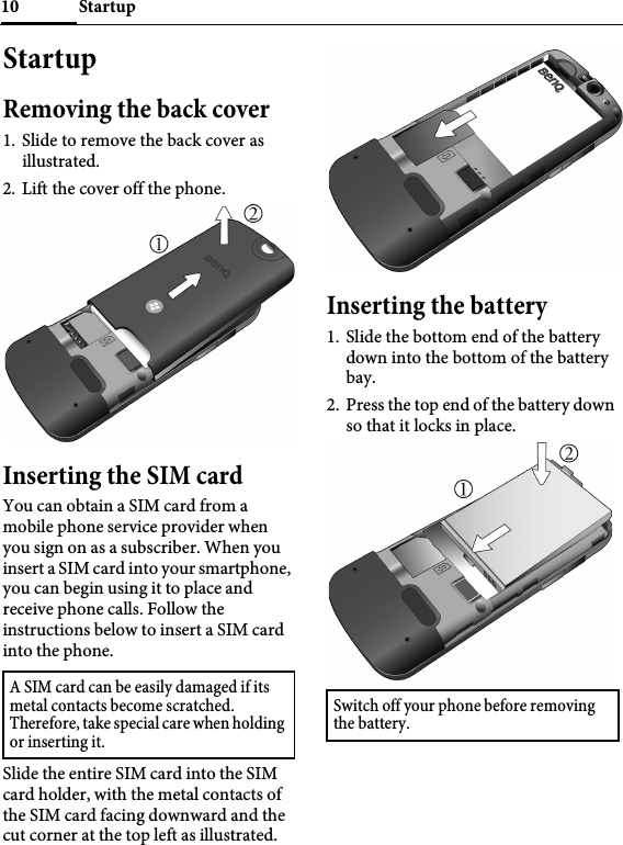 Startup10StartupRemoving the back cover1. Slide to remove the back cover as illustrated.2. Lift the cover off the phone.Inserting the SIM cardYou can obtain a SIM card from a mobile phone service provider when you sign on as a subscriber. When you insert a SIM card into your smartphone, you can begin using it to place and receive phone calls. Follow the instructions below to insert a SIM card into the phone.Slide the entire SIM card into the SIM card holder, with the metal contacts of the SIM card facing downward and the cut corner at the top left as illustrated.Inserting the battery1. Slide the bottom end of the battery down into the bottom of the battery bay.2. Press the top end of the battery down so that it locks in place.A SIM card can be easily damaged if its metal contacts become scratched. Therefore, take special care when holding or inserting it.Switch off your phone before removing the battery.