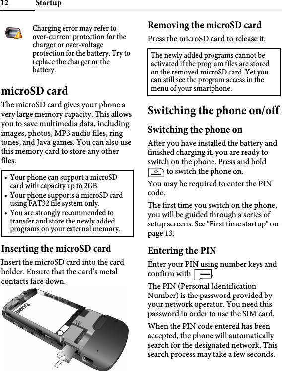 Startup12microSD cardThe microSD card gives your phone a very large memory capacity. This allows you to save multimedia data, including images, photos, MP3 audio files, ring tones, and Java games. You can also use this memory card to store any other files.Inserting the microSD cardInsert the microSD card into the card holder. Ensure that the card&apos;s metal contacts face down.Removing the microSD cardPress the microSD card to release it.Switching the phone on/offSwitching the phone onAfter you have installed the battery and finished charging it, you are ready to switch on the phone. Press and hold  to switch the phone on.You may be required to enter the PIN code.The first time you switch on the phone, you will be guided through a series of setup screens. See &quot;First time startup&quot; on page 13.Entering the PINEnter your PIN using number keys and confirm with  .The PIN (Personal Identification Number) is the password provided by your network operator. You need this password in order to use the SIM card. When the PIN code entered has been accepted, the phone will automatically search for the designated network. This search process may take a few seconds.Charging error may refer to over-current protection for the charger or over-voltage protection for the battery. Try to replace the charger or the battery.• Your phone can support a microSD card with capacity up to 2GB.• Your phone supports a microSD card using FAT32 file system only.• You are strongly recommended to transfer and store the newly added programs on your external memory.The newly added programs cannot be activated if the program files are stored on the removed microSD card. Yet you can still see the program access in the menu of your smartphone.