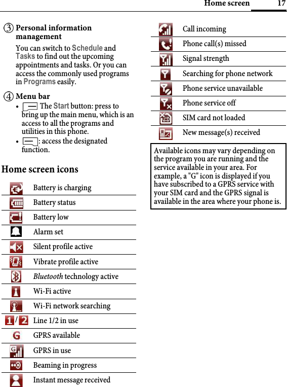 17Home screenHome screen iconsPersonal information managementYou can switch to Schedule and Tasks to find out the upcoming appointments and tasks. Or you can access the commonly used programs in Programs easily.Menu bar• The Start button: press to bring up the main menu, which is an access to all the programs and utilities in this phone.• : access the designated function.Battery is chargingBattery statusBattery lowAlarm setSilent profile activeVibrate profile activeBluetooth technology activeWi-Fi activeWi-Fi network searching/Line 1/2 in useGPRS availableGPRS in useBeaming in progressInstant message receivedCall incomingPhone call(s) missedSignal strengthSearching for phone networkPhone service unavailablePhone service offSIM card not loadedNew message(s) receivedAvailable icons may vary depending on the program you are running and the service available in your area. For example, a &quot;G&quot; icon is displayed if you have subscribed to a GPRS service with your SIM card and the GPRS signal is available in the area where your phone is.