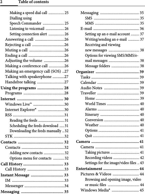 Table of contents2Making a speed dial call ................. 25Dialling using Speech Commander  ....................... 25Listening to voicemail ....................26Setting connection alert  ................. 26Answering a call  ..............................26Rejecting a call  .................................26Muting a call  ....................................26Ending a call .....................................26Adjusting the volume  .....................26Making a conference call ................26Making an emergency call (SOS)  ..27Talking with speakerphone ............27Handsfree talking ............................27Using the programs ........................ 28Programs ..........................................28Internet ........................................... 30Windows Live™  ................................30Internet Explorer®  ...........................30RSS .....................................................31Reading the feeds ............................31Scheduling the feeds download ..... 31Downloading the feeds manually .. 32STK ....................................................32Contacts .......................................... 32Contacts ............................................32Adding new contacts ......................32Options menu for contacts  ............32Call History ..................................... 33Call History  ......................................33Instant Message  .............................. 33IM ......................................................33Messenger .........................................34Messaging ....................................... 35Messaging ........................................ 35SMS ................................................. 35MMS ................................................ 35E-mail ............................................... 36Setting up an e-mail account ......... 37Writing/sending an e-mail  ............ 37Receiving and viewing new messages  ................................. 38Options for viewing SMS/MMS/e-mail messages ................................. 38Message folders .............................. 38Organizer ........................................ 39Tasks ................................................. 39Calendar ........................................... 39Audio Notes  .................................... 39Traveller ........................................... 39Home ............................................... 39World Times ................................... 40Alarms ............................................. 40Itinerary .......................................... 40Conversion ...................................... 40Weather ........................................... 40Options ............................................ 41Quit .................................................. 41Camera ............................................41Camera ............................................. 41Taking pictures ............................... 41Recording videos ............................ 42Settings for the image/video files .. 43Entertainment .................................44Pictures &amp; Videos  ........................... 44Browsing and opening image, video or music files  .................................. 44Windows Media®  ............................ 45