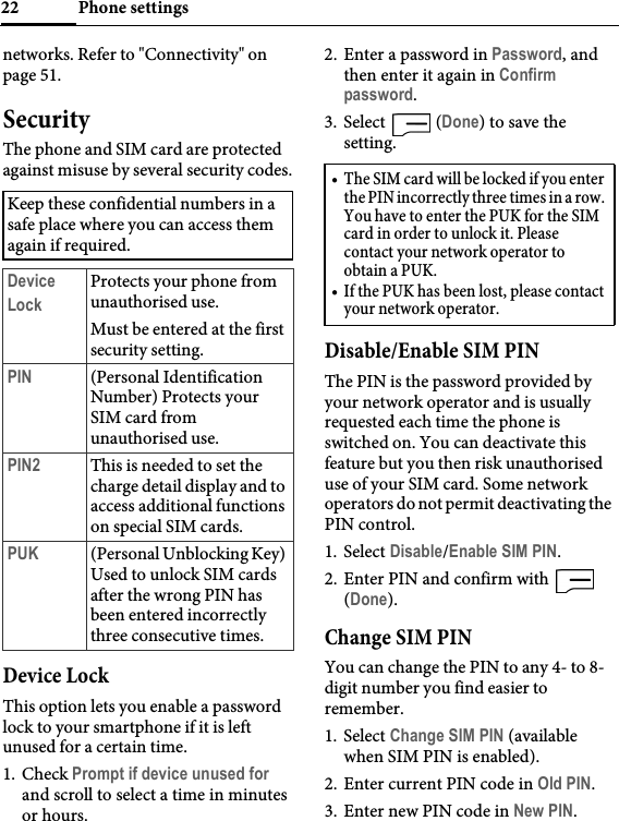 Phone settings22networks. Refer to &quot;Connectivity&quot; on page 51.SecurityThe phone and SIM card are protected against misuse by several security codes.Device LockThis option lets you enable a password lock to your smartphone if it is left unused for a certain time.1. Check Prompt if device unused for and scroll to select a time in minutes or hours.2. Enter a password in Password, and then enter it again in Confirm password.3. Select  (Done) to save the setting.Disable/Enable SIM PINThe PIN is the password provided by your network operator and is usually requested each time the phone is switched on. You can deactivate this feature but you then risk unauthorised use of your SIM card. Some network operators do not permit deactivating the PIN control.1. Select Disable/Enable SIM PIN.2. Enter PIN and confirm with   (Done).Change SIM PINYou can change the PIN to any 4- to 8- digit number you find easier to remember.1. Select Change SIM PIN (available when SIM PIN is enabled).2. Enter current PIN code in Old PIN.3. Enter new PIN code in New PIN.Keep these confidential numbers in a safe place where you can access them again if required.Device LockProtects your phone from unauthorised use.Must be entered at the first security setting.PIN (Personal Identification Number) Protects your SIM card from unauthorised use.PIN2 This is needed to set the charge detail display and to access additional functions on special SIM cards.PUK (Personal Unblocking Key) Used to unlock SIM cards after the wrong PIN has been entered incorrectly three consecutive times.• The SIM card will be locked if you enter the PIN incorrectly three times in a row. You have to enter the PUK for the SIM card in order to unlock it. Please contact your network operator to obtain a PUK.• If the PUK has been lost, please contact your network operator.