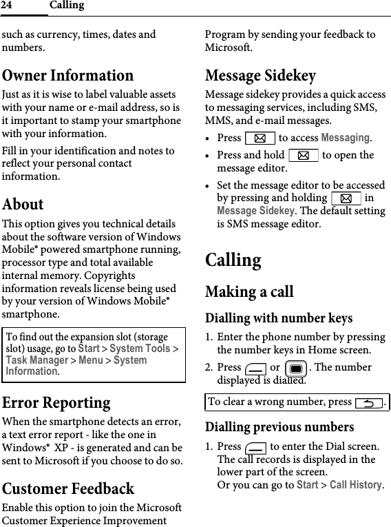 Calling24such as currency, times, dates and numbers.Owner InformationJust as it is wise to label valuable assets with your name or e-mail address, so is it important to stamp your smartphone with your information.Fill in your identification and notes to reflect your personal contact information.AboutThis option gives you technical details about the software version of Windows Mobile® powered smartphone running, processor type and total available internal memory. Copyrights information reveals license being used by your version of Windows Mobile® smartphone.Error ReportingWhen the smartphone detects an error, a text error report - like the one in Windows®  XP - is generated and can be sent to Microsoft if you choose to do so.Customer FeedbackEnable this option to join the Microsoft Customer Experience Improvement Program by sending your feedback to Microsoft.Message SidekeyMessage sidekey provides a quick access to messaging services, including SMS, MMS, and e-mail messages.• Press   to access Messaging.• Press and hold   to open the message editor.• Set the message editor to be accessed by pressing and holding   in Message Sidekey. The default setting is SMS message editor.CallingMaking a callDialling with number keys1. Enter the phone number by pressing the number keys in Home screen.2. Press   or  . The number displayed is dialled.Dialling previous numbers1. Press   to enter the Dial screen. The call records is displayed in the lower part of the screen.Or you can go to Start &gt; Call History.To find out the expansion slot (storage slot) usage, go to Start &gt; System Tools &gt; Task Manager &gt; Menu &gt; System Information.To clear a wrong number, press  .