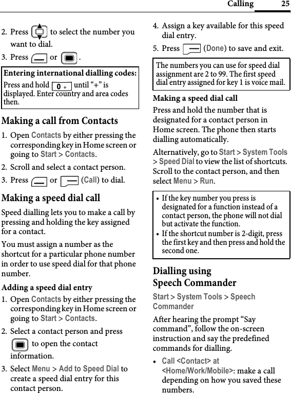 25Calling2. Press   to select the number you want to dial.3. Press  or  .Making a call from Contacts1. Open Contacts by either pressing the corresponding key in Home screen or going to Start &gt; Contacts.2. Scroll and select a contact person.3. Press   or   (Call) to dial.Making a speed dial callSpeed dialling lets you to make a call by pressing and holding the key assigned for a contact.You must assign a number as the shortcut for a particular phone number in order to use speed dial for that phone number.Adding a speed dial entry1. Open Contacts by either pressing the corresponding key in Home screen or going to Start &gt; Contacts.2. Select a contact person and press  to open the contact information.3. Select Menu &gt; Add to Speed Dial to create a speed dial entry for this contact person.4. Assign a key available for this speed dial entry. 5. Press  (Done) to save and exit.Making a speed dial callPress and hold the number that is designated for a contact person in Home screen. The phone then starts dialling automatically.Alternatively, go to Start &gt; System Tools &gt; Speed Dial to view the list of shortcuts. Scroll to the contact person, and then select Menu &gt; Run.Dialling using Speech CommanderStart &gt; System Tools &gt; Speech CommanderAfter hearing the prompt “Say command”, follow the on-screen instruction and say the predefined commands for dialling.•Call &lt;Contact&gt; at &lt;Home/Work/Mobile&gt;: make a call depending on how you saved these numbers.Entering international dialling codes:Press and hold   until “+” is displayed. Enter country and area codes then.The numbers you can use for speed dial assignment are 2 to 99. The first speed dial entry assigned for key 1 is voice mail.• If the key number you press is designated for a function instead of a contact person, the phone will not dial but activate the function.• If the shortcut number is 2-digit, press the first key and then press and hold the second one.