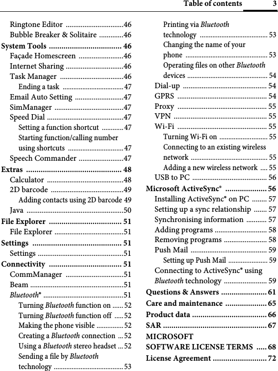 3Table of contentsRingtone Editor  ...............................46Bubble Breaker &amp; Solitaire .............46System Tools ................................... 46Façade Homescreen  ........................46Internet Sharing ...............................46Task Manager  ..................................46Ending a task  ..................................47Email Auto Setting  ..........................47SimManager .....................................47Speed Dial .........................................47Setting a function shortcut  ............47Starting function/calling number using shortcuts  ...............................47Speech Commander ........................47Extras .............................................. 48Calculator .........................................482D barcode  .......................................49Adding contacts using 2D barcode 49Java ....................................................50File Explorer  ................................... 51File Explorer .....................................51Settings ........................................... 51Settings ..............................................51Connectivity ................................... 51CommManager ...............................51Beam ..................................................51Bluetooth® ...........................................51Turning Bluetooth function on ...... 52Turning Bluetooth function off  .....52Making the phone visible ...............52Creating a Bluetooth connection  ... 52Using a Bluetooth stereo headset ...52Sending a file by Bluetooth technology .......................................53Printing via Bluetooth technology ...................................... 53Changing the name of your phone .............................................. 53Operating files on other Bluetooth devices ............................................. 54Dial-up ............................................. 54GPRS ................................................ 54Proxy ................................................ 55VPN .................................................. 55Wi-Fi ................................................ 55Turning Wi-Fi on ........................... 55Connecting to an existing wireless network ........................................... 55Adding a new wireless network  .... 55USB to PC ........................................ 56Microsoft ActiveSync®  .................... 56Installing ActiveSync® on PC  ........ 57Setting up a sync relationship ....... 57Synchronising information ........... 57Adding programs ............................ 58Removing programs ....................... 58Push Mail ......................................... 59Setting up Push Mail ...................... 59Connecting to ActiveSync® using Bluetooth technology ....................... 59Questions &amp; Answers ...................... 61Care and maintenance ....................65Product data ....................................66SAR .................................................. 67MICROSOFTSOFTWARE LICENSE TERMS  .....68License Agreement .......................... 72