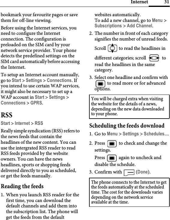 31Internetbookmark your favourite pages or save them for off-line viewing.Before using the Internet services, you need to configure the Internet connection. The configuration is preloaded on the SIM card by your network service provider. Your phone detects the predefined settings on the SIM card automatically before accessing the Internet. To setup an Internet account manually, go to Start &gt; Settings &gt; Connections. If you intend to use certain WAP services, it might also be necessary to set up a WAP account in Start &gt; Settings &gt; Connections &gt; GPRS.RSSStart &gt; Internet &gt; RSSReally simple syndication (RSS) refers to the news feeds that contain the headlines of the new content. You can use the intergrated RSS reader to read RSS feeds provided by the website owners. You can have the news headlines, sports or shopping feeds delivered directly to you as scheduled, or get the feeds manually.Reading the feeds1. When you launch RSS reader for the first time, you can download the default channels and add them into the subscription list. The phone will get the feeds from the default websites automatically.To add a new channel, go to Menu &gt; Subscriptions &gt; Add Channel.2. The number in front of each category signifies the number of unread feeds. Scroll   to read the headlines in different categories; scroll   to read the headlines in the same category.3. Select one headline and confirm with  to read more or for advanced options.Scheduling the feeds download1. Go to Menu &gt; Settings &gt; Schedules....2. Press   to check and change the settings.Press   again to uncheck and disable the schedule.3. Confirm with   (Done).You will be charged extra when visiting the website for the details of a news, depending on the new data downloaded to your phone.The phone connects to the Internet to get the feeds automatically at the scheduled time. The cost for the downloads varies depending on the network service available at the time.