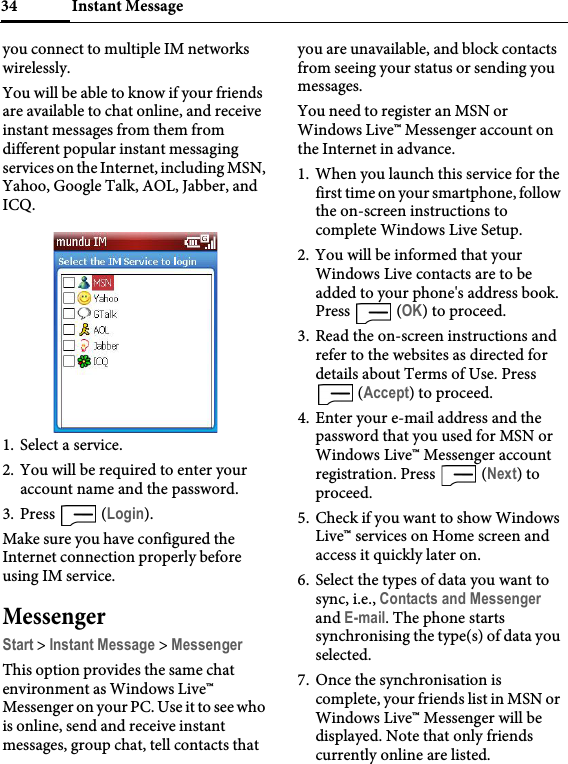Instant Message34you connect to multiple IM networks wirelessly.You will be able to know if your friends are available to chat online, and receive instant messages from them from different popular instant messaging services on the Internet, including MSN, Yahoo, Google Talk, AOL, Jabber, and ICQ.1. Select a service.2. You will be required to enter your account name and the password.3. Press  (Login).Make sure you have configured the Internet connection properly before using IM service.MessengerStart &gt; Instant Message &gt; MessengerThis option provides the same chat environment as Windows Live™ Messenger on your PC. Use it to see who is online, send and receive instant messages, group chat, tell contacts that you are unavailable, and block contacts from seeing your status or sending you messages.You need to register an MSN or Windows Live™ Messenger account on the Internet in advance.1. When you launch this service for the first time on your smartphone, follow the on-screen instructions to complete Windows Live Setup.2. You will be informed that your Windows Live contacts are to be added to your phone&apos;s address book. Press  (OK) to proceed.3. Read the on-screen instructions and refer to the websites as directed for details about Terms of Use. Press  (Accept) to proceed.4. Enter your e-mail address and the password that you used for MSN or Windows Live™ Messenger account registration. Press   (Next) to proceed.5. Check if you want to show Windows Live™ services on Home screen and access it quickly later on.6. Select the types of data you want to sync, i.e., Contacts and Messenger and E-mail. The phone starts synchronising the type(s) of data you selected.7. Once the synchronisation is complete, your friends list in MSN or Windows Live™ Messenger will be displayed. Note that only friends currently online are listed.