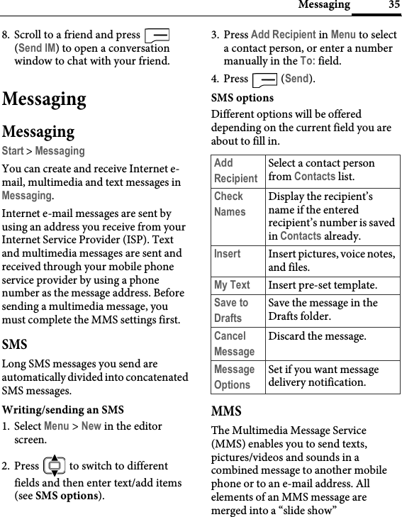 35Messaging8. Scroll to a friend and press   (Send IM) to open a conversation window to chat with your friend.MessagingMessagingStart &gt; MessagingYou can create and receive Internet e-mail, multimedia and text messages in Messaging.Internet e-mail messages are sent by using an address you receive from your Internet Service Provider (ISP). Text and multimedia messages are sent and received through your mobile phone service provider by using a phone number as the message address. Before sending a multimedia message, you must complete the MMS settings first.SMSLong SMS messages you send are automatically divided into concatenated SMS messages.Writing/sending an SMS1. Select Menu &gt; New in the editor screen.2. Press   to switch to different fields and then enter text/add items (see SMS options).3. Press Add Recipient in Menu to select a contact person, or enter a number manually in the To: field.4. Press  (Send).SMS optionsDifferent options will be offered depending on the current field you are about to fill in.MMSThe Multimedia Message Service (MMS) enables you to send texts, pictures/videos and sounds in a combined message to another mobile phone or to an e-mail address. All elements of an MMS message are merged into a “slide show”Add RecipientSelect a contact person from Contacts list.Check NamesDisplay the recipient’s name if the entered recipient’s number is saved in Contacts already.Insert Insert pictures, voice notes, and files.My Text Insert pre-set template.Save to DraftsSave the message in the Drafts folder.Cancel MessageDiscard the message.Message OptionsSet if you want message delivery notification.
