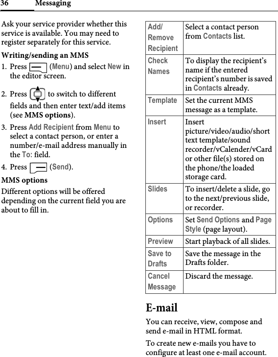 Messaging36Ask your service provider whether this service is available. You may need to register separately for this service.Writing/sending an MMS1. Press  (Menu) and select New in the editor screen.2. Press   to switch to different fields and then enter text/add items (see MMS options).3. Press Add Recipient from Menu to select a contact person, or enter a number/e-mail address manually in the To: field.4. Press  (Send).MMS optionsDifferent options will be offered depending on the current field you are about to fill in.E-mailYou can receive, view, compose and send e-mail in HTML format.To create new e-mails you have to configure at least one e-mail account.Add/Remove RecipientSelect a contact person from Contacts list.Check NamesTo display the recipient’s name if the entered recipient’s number is saved in Contacts already.Template Set the current MMS message as a template.Insert Insert picture/video/audio/short text template/sound recorder/vCalender/vCard or other file(s) stored on the phone/the loaded storage card.Slides To insert/delete a slide, go to the next/previous slide, or recorder.Options Set Send Options and Page Style (page layout).Preview Start playback of all slides.Save to DraftsSave the message in the Drafts folder.Cancel MessageDiscard the message.