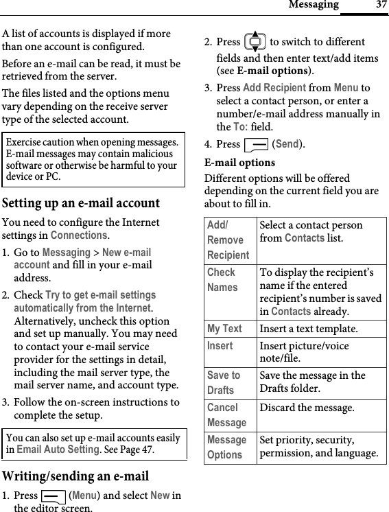 37MessagingA list of accounts is displayed if more than one account is configured.Before an e-mail can be read, it must be retrieved from the server.The files listed and the options menu vary depending on the receive server type of the selected account.Setting up an e-mail accountYou need to configure the Internet settings in Connections.1. Go to Messaging &gt; New e-mail account and fill in your e-mail address.2. Check Try to get e-mail settings automatically from the Internet.Alternatively, uncheck this option and set up manually. You may need to contact your e-mail service provider for the settings in detail, including the mail server type, the mail server name, and account type.3. Follow the on-screen instructions to complete the setup.Writing/sending an e-mail1. Press  (Menu) and select New in the editor screen.2. Press   to switch to different fields and then enter text/add items (see E-mail options).3. Press Add Recipient from Menu to select a contact person, or enter a number/e-mail address manually in the To: field.4. Press  (Send).E-mail optionsDifferent options will be offered depending on the current field you are about to fill in.Exercise caution when opening messages. E-mail messages may contain malicious software or otherwise be harmful to your device or PC.You can also set up e-mail accounts easily in Email Auto Setting. See Page 47.Add/Remove RecipientSelect a contact person from Contacts list.Check NamesTo display the recipient’s name if the entered recipient’s number is saved in Contacts already.My Text Insert a text template.Insert Insert picture/voice note/file.Save to DraftsSave the message in the Drafts folder.Cancel MessageDiscard the message.Message OptionsSet priority, security, permission, and language.