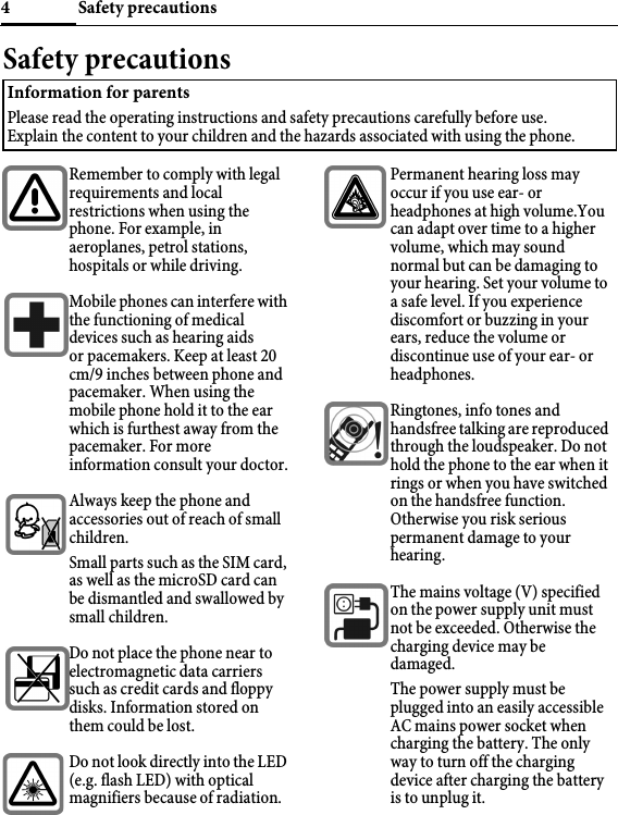 Safety precautions4Safety precautionsInformation for parentsPlease read the operating instructions and safety precautions carefully before use. Explain the content to your children and the hazards associated with using the phone.Remember to comply with legal requirements and local restrictions when using the phone. For example, in aeroplanes, petrol stations, hospitals or while driving.Mobile phones can interfere with the functioning of medical devices such as hearing aids or pacemakers. Keep at least 20 cm/9 inches between phone and pacemaker. When using the mobile phone hold it to the ear which is furthest away from the pacemaker. For more information consult your doctor.Always keep the phone and accessories out of reach of small children.Small parts such as the SIM card, as well as the microSD card can be dismantled and swallowed by small children.Do not place the phone near to electromagnetic data carriers such as credit cards and floppy disks. Information stored on them could be lost.Do not look directly into the LED (e.g. flash LED) with optical magnifiers because of radiation.Permanent hearing loss may occur if you use ear- or headphones at high volume.You can adapt over time to a higher volume, which may sound normal but can be damaging to your hearing. Set your volume to a safe level. If you experience discomfort or buzzing in your ears, reduce the volume or discontinue use of your ear- or headphones.Ringtones, info tones and handsfree talking are reproduced through the loudspeaker. Do not hold the phone to the ear when it rings or when you have switched on the handsfree function. Otherwise you risk serious permanent damage to your hearing.The mains voltage (V) specified on the power supply unit must not be exceeded. Otherwise the charging device may be damaged. The power supply must be plugged into an easily accessible AC mains power socket when charging the battery. The only way to turn off the charging device after charging the battery is to unplug it.