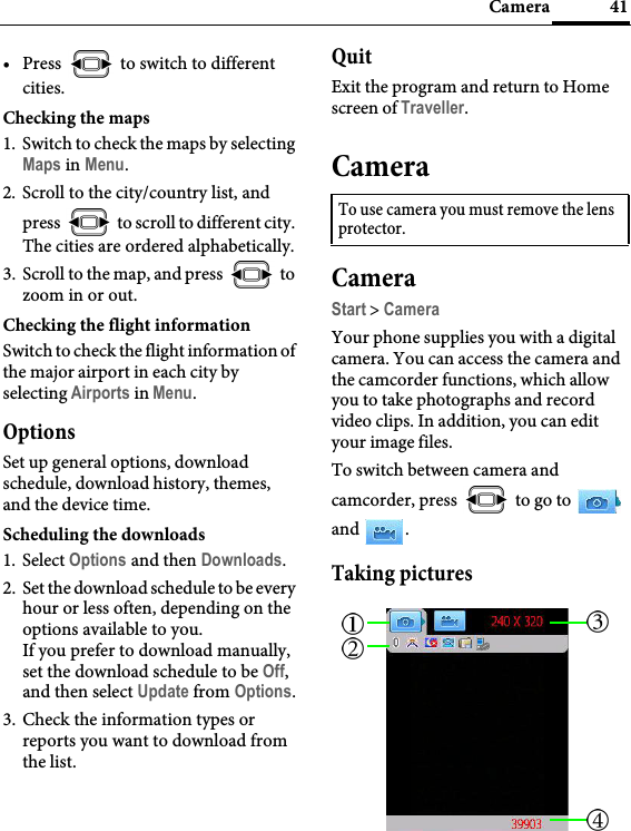 41Camera• Press   to switch to different cities.Checking the maps1. Switch to check the maps by selecting Maps in Menu.2. Scroll to the city/country list, and press   to scroll to different city. The cities are ordered alphabetically.3. Scroll to the map, and press   to zoom in or out.Checking the flight informationSwitch to check the flight information of the major airport in each city by selecting Airports in Menu.OptionsSet up general options, download schedule, download history, themes, and the device time.Scheduling the downloads1. Select Options and then Downloads.2. Set the download schedule to be every hour or less often, depending on the options available to you.If you prefer to download manually, set the download schedule to be Off, and then select Update from Options.3. Check the information types or reports you want to download from the list.QuitExit the program and return to Home screen of Traveller.CameraCameraStart &gt; CameraYour phone supplies you with a digital camera. You can access the camera and the camcorder functions, which allow you to take photographs and record video clips. In addition, you can edit your image files.To switch between camera and camcorder, press   to go to   and .Taking picturesTo use camera you must remove the lens protector.