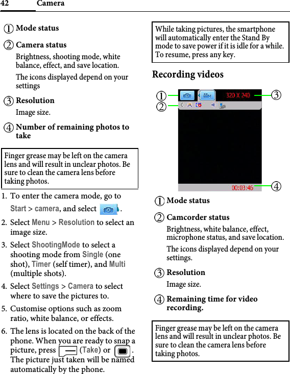 Camera421. To enter the camera mode, go to Start &gt; camera, and select  .2. Select Menu &gt; Resolution to select an image size.3. Select ShootingMode to select a shooting mode from Single (one shot), Timer (self timer), and Multi (multiple shots).4. Select Settings &gt; Camera to select where to save the pictures to.5. Customise options such as zoom ratio, white balance, or effects.6. The lens is located on the back of the phone. When you are ready to snap a picture, press   (Take) or  . The picture just taken will be named automatically by the phone.Recording videosMode statusCamera statusBrightness, shooting mode, white balance, effect, and save location.The icons displayed depend on your settingsResolutionImage size.Number of remaining photos to takeFinger grease may be left on the camera lens and will result in unclear photos. Be sure to clean the camera lens before taking photos.While taking pictures, the smartphone will automatically enter the Stand By mode to save power if it is idle for a while. To resume, press any key.Mode statusCamcorder statusBrightness, white balance, effect, microphone status, and save location.The icons displayed depend on your settings.ResolutionImage size.Remaining time for video recording.Finger grease may be left on the camera lens and will result in unclear photos. Be sure to clean the camera lens before taking photos. 